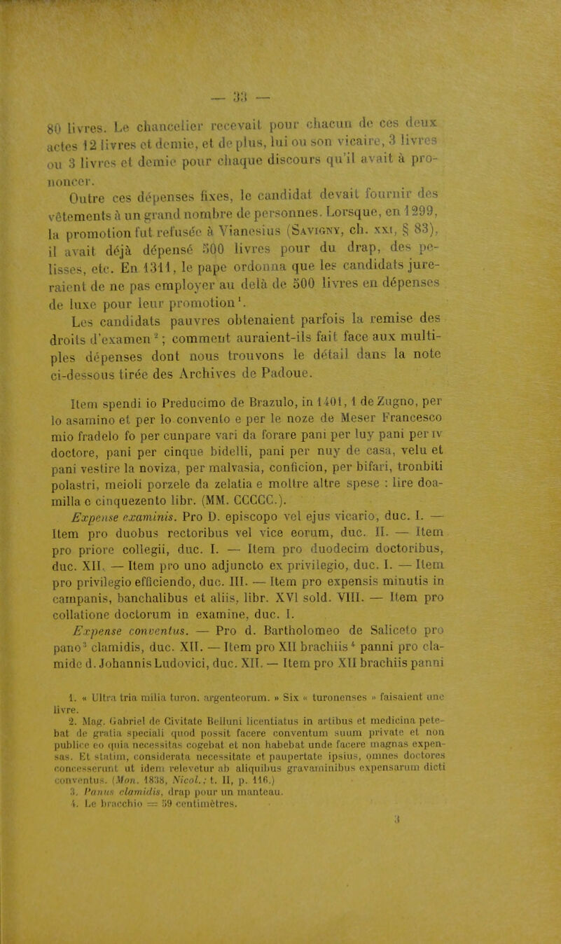 80 livres. Le chancelier recevait pour chacun de ces deux actes 12 livres et demie, et de plus, lui ou son vicaire, 3 livres ou 3 livres et demie pour chaque discours qu'il avait à pro- noncer. Outre ces dépenses fixes, le candidat devait fournir des vêtements à un grand nombre de personnes. Lorsque, en 1299, la promotion fut refuse'e à Vianesius (Savigny, ch. xxi, § 83), il avait déjà dépensé 5Ô0 livres pour du drap, des pe- lisses, etc. En 1311, le pape ordonna que les candidats jure- raient de ne pas employer au delà de oOO livres en dépenses de luxe pour leur promotion*. Les candidats pauvres obtenaient parfois la remise des droits d'examen ^ ; comment auraient-ils fait face aux multi- ples dépenses dont nous trouvons le détail dans la note ci-dessous tirée des Archives de Padoue. Item spendi io Preducimo de Brazulo, in 1401,1 deZugno, per lo asamino et per Io convenlo e per le noze de Meser Francesco mio fradelo fo per cunpare vari da forare pani per luy pani periv doctore, pani per cinque bidelli, pani per nuy de casa, velu et pani vestire la noviza, per malvasia, conficion, per bifari, tronbiti polastri, meioli porzele da zelatia e moUre altre spese : lire doa- rnilla o cinquezento libr. (MM. CCCGC). Expeme examinis. Pro D. episcopo vel ejiis vicario, duc. I. — Item pro duobus rectoribus vel vice eorum, duc. II. — Item pro priorc collegii, duc. I. — Item pro duodecim doctoribus, duc. XII.. — Item pi'o uno adjuncto ex privilegio, duc. I. — Item pro privilegio efficiendo, duc. III. — Item pro expensis minutis in campanis, banchalibus et aliis, libr. XVI sold. VIII. — Item pro collatione doctorum in examine, duc. I. Fxpense conventus. — Pro d. Bartholomeo de Saliceto pro pano^ clamidis, duc. XII. — Item pro XII brachiis* panni pro cla- mide d. JohannisLudovici, duc. XII. — Item pro XII brachiis panni 1. « Ultr.'i tria milia turon. argenteorum. » Six « turonenses » faisaient une Jivre. 2. Ma#?. Gabriel de Civitatc Beliuni licentialus in artibus et mcdicina pete- bat de gratia speciali quod possit facere conventum suum private et non publirp co quia nécessitas cogebat et non habebat unde facere inagnas expen- sus. Et sluliin, considerata uecessitate et paupertate ipsius, oinnes doctores concessenint ut idem relevetur ab aliquilius gravaininibus expensarum dicti conventus. (Mon. mn, Nicol.: t. II, p. 116.) 3. Panus clamidis, drap pour un manteau. 4. Le bracchio = 59 centimètres.