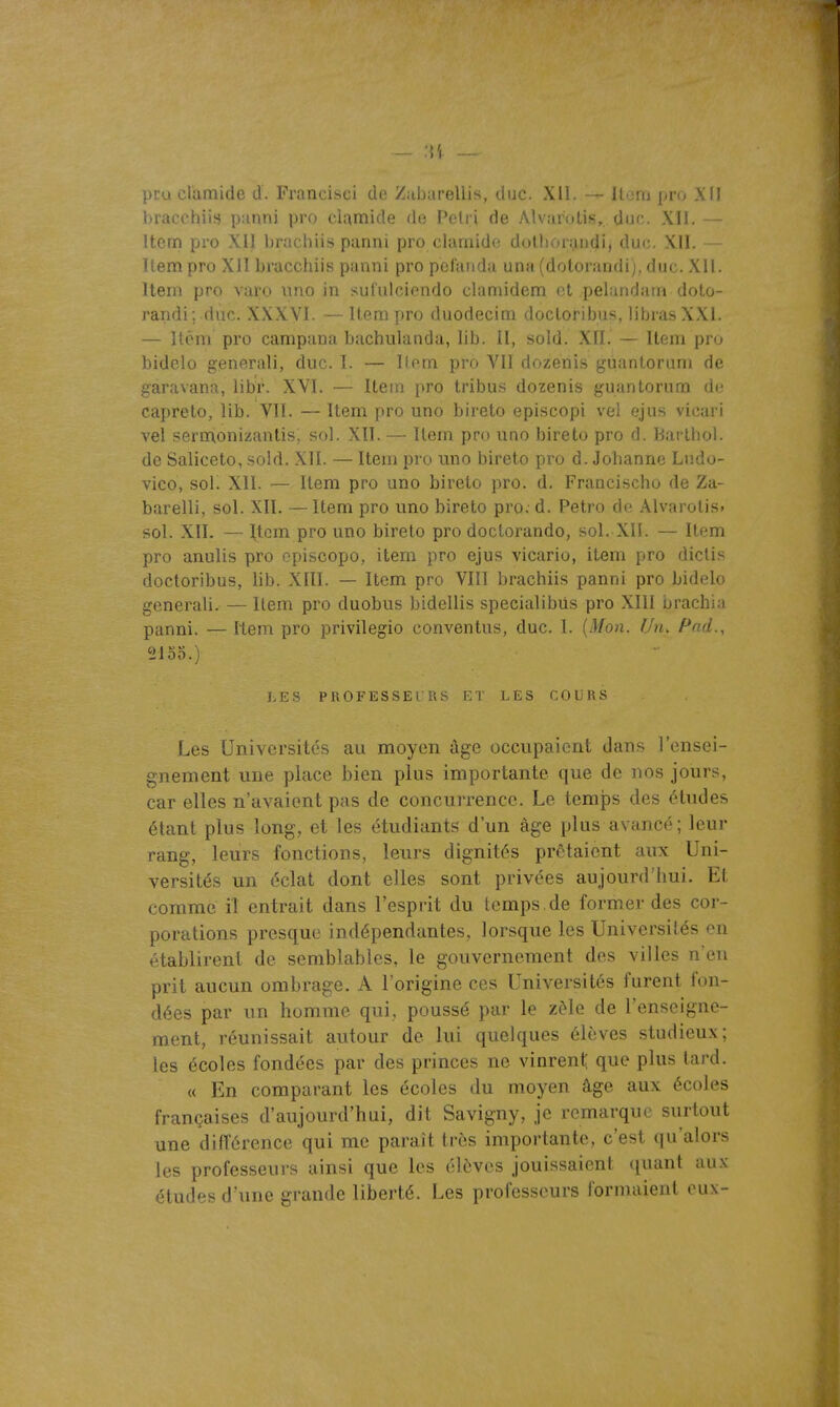 ..... pro clarnide d. Francisei de Zabarellis, duc. XII. — Iloni pro XII bracchiis panni pro clamide de Pétri de Alvar'otis,. duc. XII. — Item pro XII brachiis panni pro clarnide dolliorandij duc. XII. Item pro XII bracchiis panni pro pelaiida una (dotorandi), duc. Xll. Item pro varo \ino in sufulcicndo clamidem (3t pelundam doto- randi; duc. XXXVI. — Item pro duodecim docloribus, librasXXI. — Itèm pro campana bachulanda, lib. il, sold. XII. — Item pro bidelo generali, duc. ï. — llem pro VII dozenis guantorum de garavana, libr. XVî. — Item pro tribus dozenis guantorum de capreto, lib. VII. — Item pro uno bireto episcopi vel ejus vicari vel sermionizantis, sol. XII. — Item pro uno bireto pro d. Barthol. de Saliceto, sold. XII. — Item pro uno bireto pro d. Johanne Liido- vico, soi. XII. — Item pro uno bireto pro. d. Francischo de Za- barelli, sol. XII. —Item pro uno bireto pro. d. Petro de Alvarotis» sol. XII. — Item pro uno bireto pro doctorando, sol. XII. — Item pro anulis pro episcopo, item pro ejus vicario, item pro dictis doctoribus, lib. XIII. — Item pro VIII brachiis panni pro bidelo generali.— Item pro duobus bidellis specialibUs pro XIII brachin panni. — Item pro privilegio conventus, duc. I. [Mon. Un. Pad., 2100.) J/ES PROFESSEURS 1.1 LES COURS Les Universités au moyen âge occupaient dans l'ensei- gnement une place bien plus importante que de nos jours, car elles n'avaient pas de concurrence. Le temps des études étant plus long, et les étudiants d'un âge plus avancé; leur rang, leurs fonctions, leurs dignités prêtaient aux Uni- versités un éclat dont elles sont privées aujourd'hui. Et comme il entrait dans l'esprit du temps, de former des cor- porations presque indépendantes, lorsque les Universités on établirent de semblables, le gouvernement des villes n'en prit aucun ombrage. A l'origine ces Universités furent fon- dées par un homme qui, poussé par le zèle de l'enseigne- ment, réunissait autour de lui quelques élèves studieux; les écoles fondées par des princes ne vinrent; que plus lard. « En comparant les écoles du moyen âge aux écoles françaises d'aujourd'hui, dit Savigny, je remarque surtout une différence qui me paraît très importante, c'est qu'alors les professeurs ainsi que les élèves jouissaient (juant aux études d'une grande liberté. Les professeurs lorniaient eux-