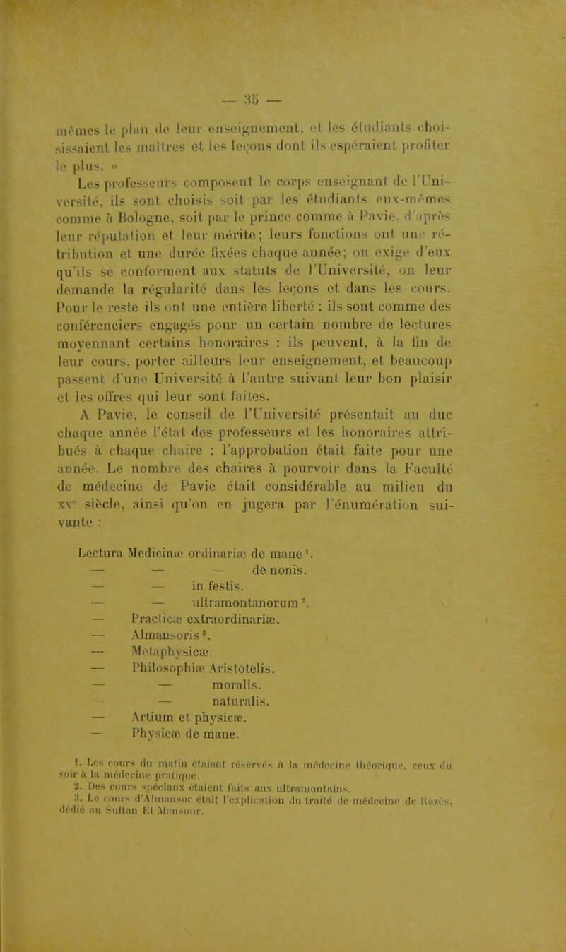 mêmes le plan de leur enseignement, (î(. les éliuliants choi- sissaient les maîtres et les lettons dont ils espc^raient profiter le plus. » Les professeurs composent le corps enseignant de TUni- versité, ils sont choisis soit par les étudiants eux-mêmes comme à Bologne, soit par le prince comme à Pavie. d'après leur n^putation et leur mérite; leurs fonctions ont une ré- tribution et une durée fixées chaque année; on exige d'eux qu'ils se conforment aux statuts de l'Université, on leur demande la régularité dans les leçons et dans les cours. Pour le reste ils ont une entière liberté : ils sont comme des conférenciers engagés pour un certain nombre de lectures moyennant certains honoraires : ils peuvent, à la tin de leur cours, porter ailleurs leur enseignement, et beaucoup passent d'une Université à l'autre suivant leur bon plaisir et les offres qui leur sont faites. A Pavie, le conseil de l'Université présentait au duc chaque année l'état des professeurs et les honoraires attri- bués à chaque chaire : l'approbation était faite pour une année. Le nombre des chaires à pourvoir dans la Faculté de médecine de Pavie était considérable au milieu du XV'- siècle, ainsi qu'on en jugera par l'énumération sui- vante : Lectura Medicinœ ordinariaî de mane^ — — — denonis. — — in festis. — ultramontanorum-, — Praclice extraordinaria;. — Almansoris^. — Metaphysicœ. — Philosophiœ AristoteUs. — — moralis. — — naturalis. — Artium et physicœ. — Physicae de mane. I. I.cs f'ours (lu malin éliiiont réservés h la médecine lliéoriqiio, ceux ilii soir à la médecine praiiciue. '2. Des cours spéciaux étaient, faits aux ultrainont.aiiis. :j. La cours d'AIrniuisor était l'eN|ili( iliou du trnité de médecine de Uuzùs. ilédié nu Sultan El Mansour.