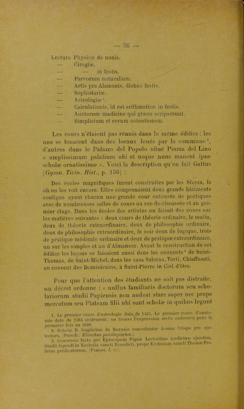 — :\{\ — Lectura Physicîc de nonis. — Cirogiec. — — in feslis. — Parvorum naturalium. — Artis pra Alamanis, diebus feslis. — Sophistariaî. — Astrologiœ'. — Calculationis, id est arithmelica: in iestis. — Auctorunn medicine qui gra>ce scripsorunt. — Sinnplicium et eorum ostentionem. Les cours n'étaient pas réunis dans le même édifice; les uns se tenaient dans des locaux loués par la commune ^ d'autres dans le Palazzo del Popolo situé Piazza del Lino « amplissimum palatium ubi et usque nunc manent ipsa* schola? ornatissimsp. ». Voici la description qu'en fait Gattus [Gymn. Ticin. Hist., p. 13G) : Des écoles magnifiques furent construites par les Sfoiza, là où on les voit encore. Elles comprenaient deux grands bâtiments contigus ayant chacun une grande cour entourée de portiques avec de nombreuses salles de cours au rez-de-chaussée et au pre- mier étage. Dans les écoles des artistes on faisait des cours sur les matières suivantes : deux cours de théorie ordinaire, le malin, deux de théorie extraordinaire, deux de philosophie ordinaire, deux de philosophie extraordinaire, le soir deux de logique, trois de pratique médicale ordinaire et deux de pratique extraordinaire, un sur les simples et un d'Almansor. Avant la construction de cet édifice les leçons se faisaient aussi dans les couvents de Saint- Thomas, de Saint-Michel, dans les casa Salerna,Torli, Chiaffnsali, au couvent des Dominicains, à Saint-Pierre in Ciel d'Oro. Pour que l'attention des étudiants ne soit pas distraite, un décret ordonne : « nullus familiaris doctorurn seu scho- lariorum studii Papiensis non audeat stare super nec prope mercatum seu Plateam filii ubi sunt scholœ in quibus legunt 1 Le premier cours (rnslrolo^ric date.de l'.2:i. Le premier cours danato- mie date de im sevdcmcnt; un trouve l'expression seclia cudavens pour la première fois en 1609. ^ 2. Schol.T D. Guf,'iielmi da Hexusio concedanlur .In.inni (.nspo pro cjii- \cclur!\Ay*!irotyi: Elt-nchus priiHler/ionim.) . 3. Coiicessio l'acta pcr Epis.-opiim Papiîe LectoiMlnis m.Mlici.M' cjusdcm, Sludii ie-endiin Eccicsia sancii lîenedicli, prope Eccicsiam saiidi ilioma'l«ra- trum prcdicatorum. (PAnoni, l. c.].
