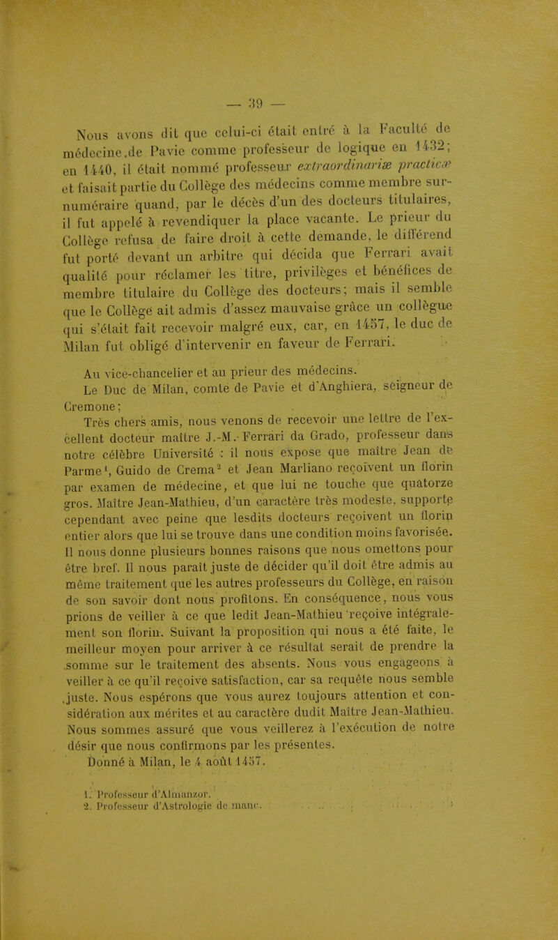 — 89 — Nous avons dit que celui-ci était entré à la Faculté de médecine .de Pavie comme professeur de logique en 4432; en 4440, il était nommé professeur extraordinarix practica* et faisait partie du Collège des médecins comme membre sur- numéraire quand, par le décès d'un des docteurs titulaires, il fut appelé à revendiquer la place vacante. Le prieur du Collège refusa de faire droit à cette demande, le différend fut porté devant un arbitre qui décida que Ferrari avait qualité pour réclamer les titre, privilèges et bénéfices de membre titulaire du Collège des docteurs; mais il semble que le Collègé ait admis d'assez mauvaise grâce un collègue qui s'était fait recevoir malgré eux, car, en 1457, le duc de Milan fut obligé d'intervenir en faveur de Ferrari. Au vice-chancelier et au prieur des médecins. Le Duc de Milan, comte de Pavie et d'Anghiera, seigneur de Crémone; Très chers amis, nous venons de recevoir une lellre de l'ex- cellent docteur maître J.-M.= Ferrari da Grado, professeur dans notre célèbre Université : il nous expose que maître Jean de Parme S Guido de Crema - et Jean Marliano reçoivent un florin par examen de médecine, et que lui ne touche que quatorze gros. Maître Jean-Mathieu, d'un caractère très modeste, support^ cependant avec peine que lesdits docteurs reçoivent un florin entier alors que lui se trouve dans une condition moins favorisée. 11 nous donne plusieurs bonnes raisons que nous omettons pour être bref. Il nous paraît juste de décider qu'il doit être admis au même traitement que les autres professeurs du Collège, en raison de son savoir dont nous profilons. En conséquence, nous vous prions de veiller à ce que ledit Jean-Mathieu reçoive intégrale- ment son florin. Suivant la proposition qui nous a été faite, le meilleur moyen pour arriver à ce résultat serait de prendre la ^omme sur le traitement des absents. Nous vous engageons à veiller à ce qu'il reçoive satisfaction, car sa requête nous semble Juste. Nous espérons que vous aurez toujours attention et con- sidération aux mérites et au caractère dudit Maître Jean-Mathieu. Nous sommes assuré que vous veillerez à l'exécution de notre désir que nous confirmons par les présentes. Ûonné à Milan, le k août 1457. 1. l'i'orosseur d'Aliiuiiizur. 2. Professeur d'Astrologie de manc