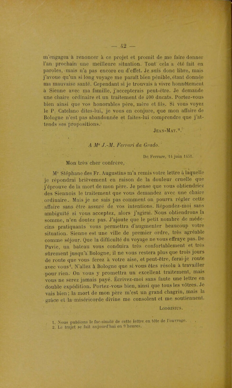 m'engagea' à renoncer à ce projet et promit de me faire donner l'an prochain une meilleure situation. Tout cela a été lait en paroles, mais n'a pas encore eu d'effet. Je suis donc libre, mais j'avoue qu'un si long voyage me paraît bien pénible, étant donnqe ma mauvaise santé. Cependant si je trouvais à vivre honnêtement à Sienne avec ma famille, j'accepterais peut-être. Je demande une chaire ordinaire et un traitement de 400 ducats. Portez-vous bien ainsi que vos honorables père, mère et iils. Si vous voyez le P. Catelano dites-lui, je vous en conjure, que mon affaire de Bologne n'est pas abandonnée et faites-lui comprendre que j'at- tends ses propositions.' Jean-Mat.*.' A M° J.-M. Ferrari da Grado. De. Fcrrare, 14 juin 14iil. Mon très cher confrère, M Stéphane des Fr. Augustins m'a remis votre lettre à laquelle je répondrai brièvement en raison de la douleur cruelle que j'éprouve de la mort de mon père. Je pense que vous obtiendriez des Siennois le traitement que vous demandez avec une chaire ordinaire. Mais je ne sais pas comment on pourra régler cette affaire sans être assuré de vos intentions. Répondez-moi sans ambiguïté si vous acceptez, alors j'agirai. Nous obtiendrons la somme, n'en doutez pas. J'ajoute que le petit nombre de méde- cins pratiquants vous permettra d'augmenter beaucoup votre situation. Sienne est une ville de premier ordre, très agréable comme séjour. Que la difficulté du voyage ne vous effraye pas. De Pavie, un bateau vous conduira très confortablement et très sûrement jusqu'à Bologne, il ne vous restera plus que trois jours de route que vous ferez à votre aise, et peut-être, ferai-je route avec vous^ N'allez à Bologne que si vous êtes résolu à travailler pour rien. On vous y promettra un excellent traitement, mais vous ne serez jamais payé. Écrivez-moi sans faute une lettre en double expédition. Portez-vous bien, ainsi que tous les vôtres. Je vais bien ; la mort de mon père m'est un grand chagrin, mais la grâce et la miséricorde divine me consolent et me, soutiennent. LODRISIUS. 1. Nous publions lo; far-similc de cette lettre en tète de l'ouvrage. 2. Le Irojet se fait aujourd'hui en iVheures.