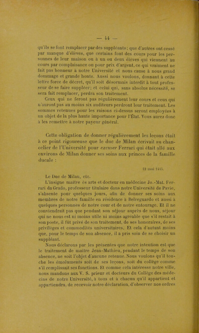 — i-4 qu'ils se foiil remplacer par des suppléants; que d'autres ont cessé par manque d'élèves, que certains font des cours pour les per- sonnes de leur maison ou à un ou deux élèves qui viennenl au cours par complaisance ou pour prix d'argent, ce qui vraiment ne l'ait pas honneur à notre Université et nous cause à nous grand dommage et grande honte. Aussi nous voulons, donnant à cette lettre force de décret, qu'il soit désormais interdit à tout profes- seur de se faire suppléer; et celui qui, sans absolue nécessité, se sera fait remplacer, perdra son traitement. Ceux qui ne feront pas régulièrement leur cours et ceux qui n'auront pas au moins six auditeurs perdront leur traitement. Les sommes retenues pour les raisons ci-dessus seront employées à un objet delà plus haute importance pour l'État. Vous aurez donc à les remettre à notre payeur général. Cette obligation de donner régulièrement les leçons était à ce point rigoureuse que le duc de Milan écrivait au chan- celier de l'Université pour excuser Ferrari qui était allé aux environs de Milan donner ses soins aux princes de la famille ducale : ■12 mai 14'i.j. Le Duc de Milan, etc. L'insigne maître es arts et docteur en médecine Jo.-Mat. Fer- rari daGrado, professeur titulaire dans notre Université de Pavie, s'absente pour quelques jours, afin de donner ses soins aux membres de notre famille en résidence à Belreguardo et aussi à quelques personnes de notre cour et de notre entourage. Et il ne conviendrait pas que pendant son séjour auprès de nous, séjour qui ne nous est ni moins utile ni moins agréable que s'il restait à son poste, il fût privé de son traitement, de ses honoraires, de ses privilèges et commodités universitaires. Et cela d'autant moins que, pour le temps de son absence, il a pris soin de se choisir un suppléant. Nous déclarons par les présentes que notre intention est que le traitement de maître Jean-Mathieu, pendant le temps de son absence, ne soit l'objet d'aucune retenue. Nous voulons qu'il lou- che les émoluments soit de ses leçons, soit du collège comme s'il remplissait ses fonctions. Et comme cela intéresse notre ville, nous mandons aux V. S. prieur et docteurs du Collège des méde- cins de notre Université, à tous et à chacun qu'il appartient et appartiendra, de recevoir notre déclaration, d'observer nos ordres