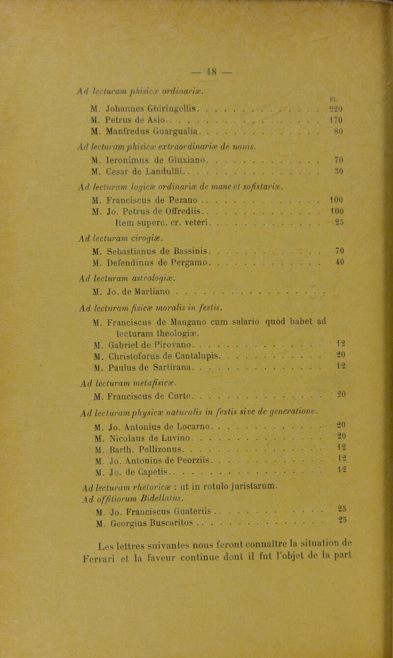 Ad Iccturam phisici' ordhiarhc. FI. M. Johannes GhiringoUis 22() M. Petrus (ie Âsio 170 M. Manfredas Ouargualia ><o Ad lexturam phisicœ extraordinarix dt nums. M. leronimus de Gluxiano 70 M. César de Landulfii -'O Ad lecinram logicx ot'dinaHx de mane et sofistarue. M. Franciscus de Pezano 100 M. Jo. Petrus de Olfrediis tOO Item superc. cr. veteri 25 Ad lecturam cirogise. M. Sebastianus de Bassinis 70 M. Defendiniis de Pergamo 40 Ad lecturam aslrologive. M. Jo. de Marliano Ad lecturam fisicse moralis in festis. M. Franciscus de Mangano cum salarie quod liabet ad lecturam Iheologiae. M. Gabriel de Pirovano 12 M. Christoforus de Cantalupis 20 M. Paulus de Sartirana 12 Ad lecturam metafisicae. M. Franciscus de Curte ■ • • • Ad lecturam phy sic se naturalis in festis sive de génération'-. M. Jo. Antonius de Locarno M. Nicolaus de Luvino 20 M. Barth. Pellizonus 12 M. Jo. Antonius de Peorziis 12 M. Jo. de Capetis ^2 Ad lecturam rheloricae : ut in rotule juristarum. Ad offitiorum Bidellafus. M. Jo. Franciscus Guateriis 25 M. Georgius Buscaritos 25 Les lettres suivantes nous feront connaître la situation de Ferrari et la faveur continue dont il fut robjol do la part