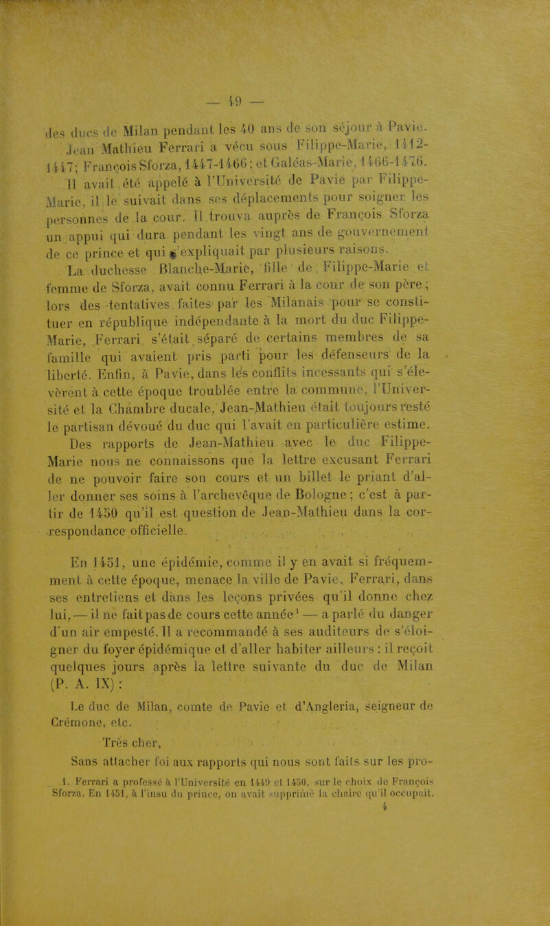 ~ i.9 — lies ducs (io Milan pendant les 40 ans de son séjour à Pavio. Jean Mathieu Ferrari a vécu sous Filippe-Marie, 1412- 1447; François Sforza, 1447-146G ; et Galéas-Marie, 1466-1416. 11 avait , été appelé à rUniversité de Pavie par Filippe- Marie, il le suivait dans ses déplacements pour soigner les personnes de la cour. Il trouva auprès de François Sforza un .appui qui dura pendant les vingt ans de gouvernement de ce prince et qui ^'expliquait par plusieurs raisons La duchesse Blanche-Marié, fille de Filippe-Marie. et femme de Sforza, avait connu Ferrari à la cour de son père ; lors des tentatives faites par les Milanais pour se consti- tuer en république indépendante à la mort du duc Filippe- Marie, Ferrari s'était séparé de certains membres de sa famille qui avaient pris parti pour les défenseurs de la . liberté. Enfin, à Pavie, dans les conflits incessants qui s'éle- vèrent à cette époque troublée entre la commune, l'Univer- sité et la Chambre ducale, Jean-Mathieu était toujours resté le partisan dévoué du duc qui l'avait en particulière estime. Des rapports de Jean-Mathieu avec le duc Filippe- Marie nous ne connaissons que la lettre excusant Ferrari de ne pouvoir faire son cours et un billet le priant d'al- ler donner ses soins à l'archevêque de Bologne ; c'est à par- tir de 1450 qu'il est question de Jean-Mathieu dans la cor- respondance officielle. En 1451, une épidémie, comme il y en avait si fréquem- ment à cette époque, menace la ville de Pavie, Ferrari, dan.s ses entretiens et dans les leçons privées qu'il donne chez lui, — il ne fait pas de cours cette année ' — a parlé du danger d'un air empesté. Il a recommandé à ses auditeurs de s'éloi- gner du foyer épidémique et d aller habiter ailleurs : il reçoit quelques jours après la lettre suivante du duc de Milan (P. A. IX) : Le duc de Milan, comte de Pavie et d'Angleria, seigneur de Crémone, etc. Très cher, Sans atlaclier foi aux rapports qui nous sont faits sur les pro- 1. Ferrari a proffissé à l'Université en 1441» el 14'iO, sur le choix do François Sfor/.a. En 1 lîil, à l'insu du prince, on avait supprime la cluiirc ([u il occupait. 4