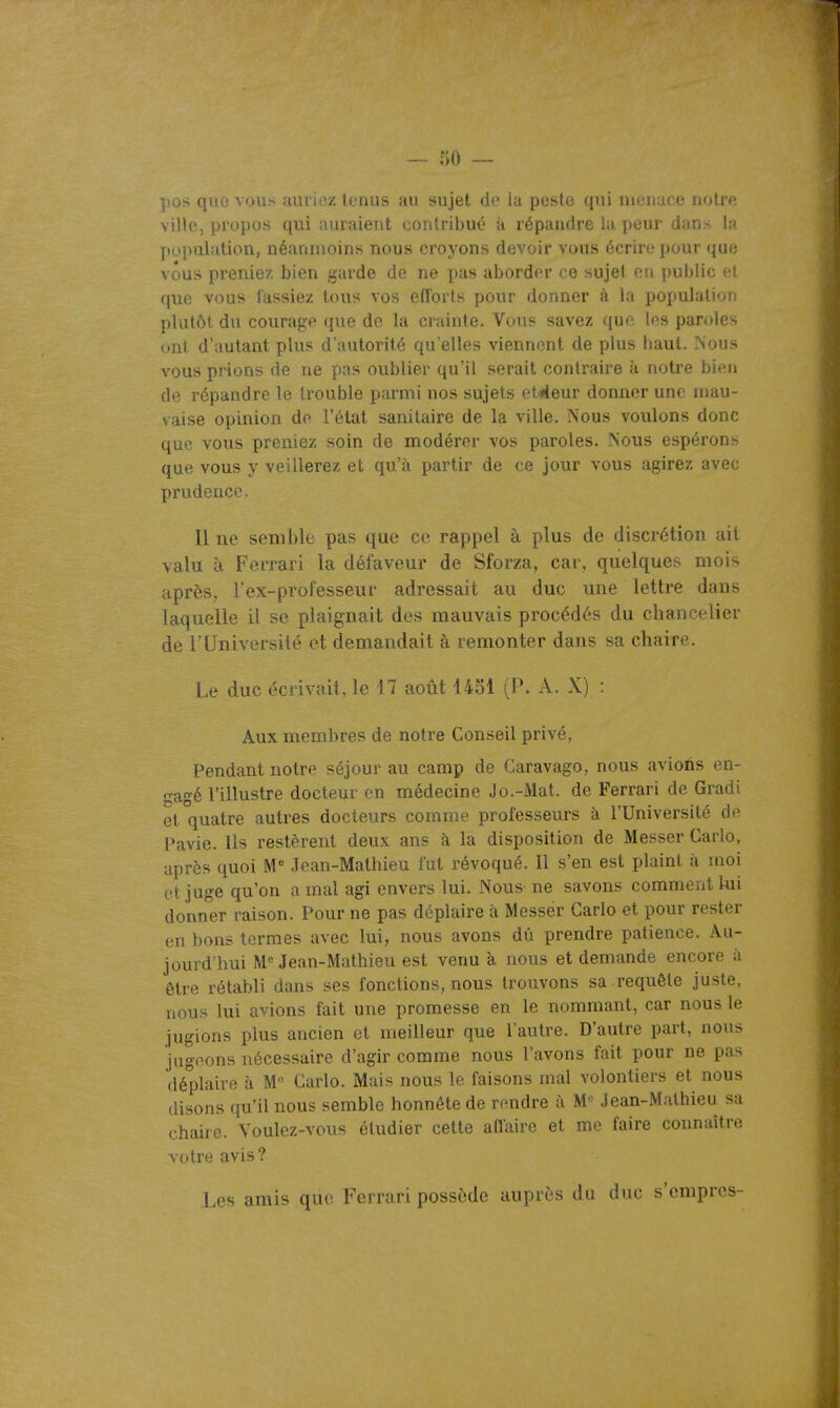 po.s que iuuic/. It.'iuih au sujet de la pesto qui liu u uc noU'e villo, propos qui auraient conlribui' à répandre lu peur dans la population, néanmoins nous croyons devoir vous écrire pour que vous preniez bien garde de ne pas aborder ce sujet en public et que vous fassiez tous vos efforts pour donner à la population plutôt du courage que de la crainte. Vous savez que les paroles ont d'autant plus d'autorité qu'elles viennent de plus haut. Nous vous prions de ne pas oublier qu'il serait contraire à notre bi(!n de répandre le trouble parmi nos sujets et^eur donner une niau- vaise opinion de l'état sanitaire de la ville. Nous voulons donc que vous preniez soin de modérer vos paroles. Nous espérons que vous y veillerez et qu'à partir de ce jour vous agirez avec prudence. Il ne semble pas que ce rappel à plus de discrétion ait valu à Ferrari la défaveur de Sforza, car, quelques mois après, Tex-professeur adressait au duc une lettre dans laquelle il se plaignait des mauvais procédés du chancelier de l'Université et demandait à remonter dans sa chaire. Le duc écrivait, le 17 aoiit 4451 (P. A. X) : Aux membres de notre Conseil privé, Pendant notre séjour au camp de Caravago, nous avions en- gagé l'illustre docteur en médecine Jo.-Mat. de Ferrari de Gradi et quatre autres docteurs comme professeurs à l'Université de Pavie. Ils restèrent deux ans à la disposition de Messer Carlo, après quoi M Jean-Mathieu fut révoqué. 11 s'en est plaint à moi et juge qu'on a mal agi envers lui. Nous ne savons comment lui donner raison. Pour ne pas déplaire à Messer Carlo et pour rester en bons termes avec lui, nous avons dû prendre patience. Au- jourd'hui M Jean-Mathieu est venu à nous et demande encore à être rétabli dans ses fonctions, nous trouvons sa requête juste, nous lui avions fait une promesse en le nommant, car nous le jugions plus ancien et meilleur que l'autre. D'autre part, nous jugo.ons nécessaire d'agir comme nous l'avons fait pour ne pas déplaire à M Carlo. Mais nous le faisons mal volontiers et nous disons qu'il nous semble honnête de nmdre à M*^ Jean-Mathieu sa chaire. Voulez-vous étudier cette afl'aire et me faire connaître votre avis? Les amis que Ferrari possède auprès du duc s'cmpr