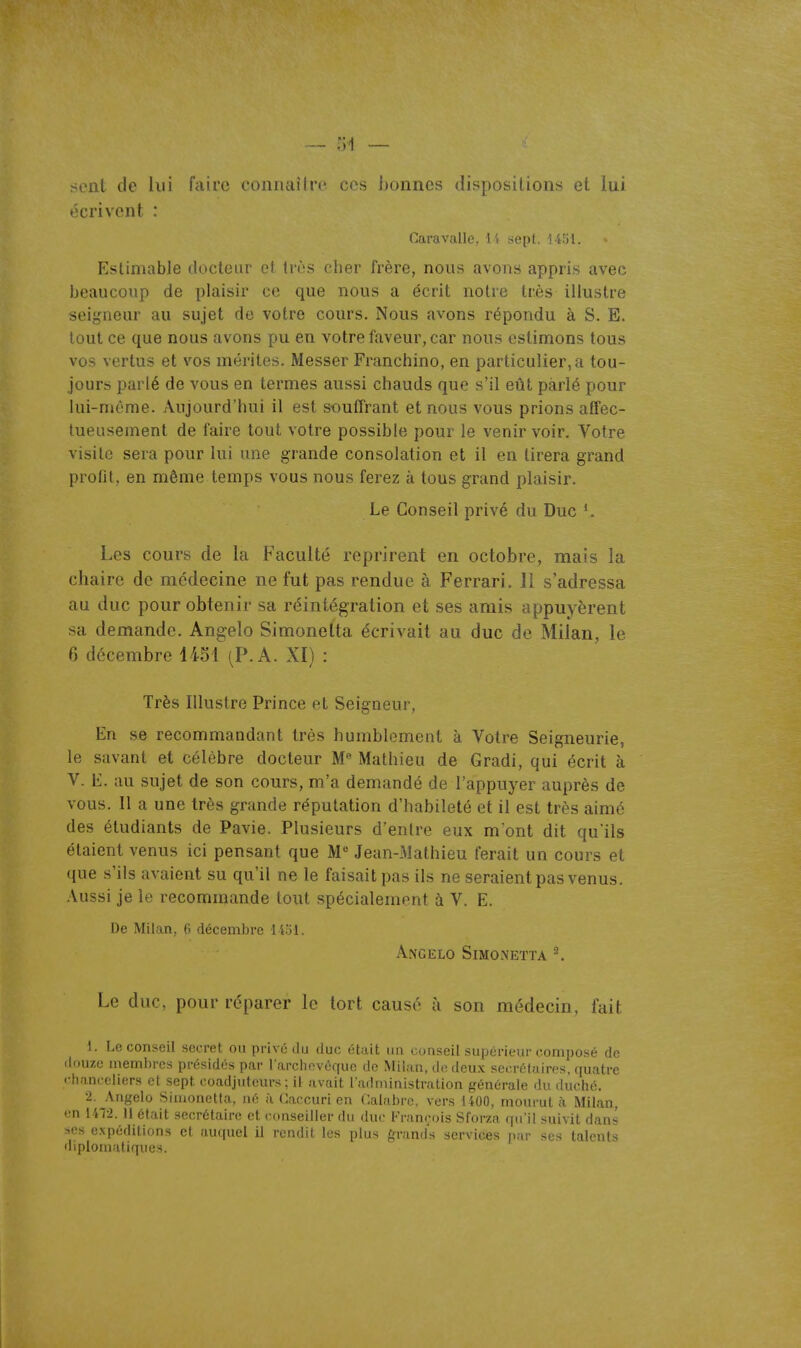 sent de lui f;\iro coiiiitiîiro cos honnos (iisposilions et lui écrivent : Caravalle, l't sept. i4îjl. Estimable ducleur cl tnîs cher frère, nous avons appris avec beaucoup de plaisir ce que nous a écrit notre très illustre seigneur au sujet de votre cours. Nous avons répondu à S. E. tout ce que nous avons pu en votre faveur, car nous estimons tous vos vertus et vos mérites. Messer Franchino, en particulier, a tou- jours parlé de vous en termes aussi chauds que s'il eût parlé pour lui-môme. Aujourd'hui il est souffrant et nous vous prions affec- tueusement de faire tout votre possible pour le venir voir. Votre visite sera pour lui une grande consolation et il en tirera grand profit, en même temps vous nous ferez à tous grand plaisir. Le Conseil privé du Duc ^ Les cours de la Faculté reprirent en octobre, mais la chaire de médecine ne fut pas rendue à Ferrari. Il s'adressa au duc pour obtenir sa réintégration et ses amis appuyèrent sa demande. Angelo Simonelta écrivait au duc de Milan, le 6 décembre 1451 (P. A. XI) : Très Illustre Prince et Seigneur, En se recommandant très humblement à Votre Seigneurie, le savant et célèbre docteur M Mathieu de Gradi, qui écrit à V. E. au sujet de son cours, m'a demandé de l'appuyer auprès de vous. Il a une très grande réputation d'habileté et il est très aimé des étudiants de Pavie. Plusieurs d'entre eux m'ont dit qu'ils étaient venus ici pensant que M Jean-Mathieu ferait un cours et que s'ils avaient su qu'il ne le faisait pas ils ne seraient pas venus. Aussi je le recommande tout spécialement à V. E. De Milan, 6 décembre l iol. Angelo Simonetta ^ Le duc, pour réparer le tort causé à son médecin, fait 1. Le conseil secret ou privé du duc était un conseil supérieur composé de ilouzc membres présidés par larchevéquc de Milan, de deux secrétaires, quatre ••hanceiiers et sept coadjutcurs ; il avait l'administration générale du duché. •2. Angelo Sinjonetta, né à Caocuri en Calabrc. vers 1400, mourut à. Milan, en 1412. 11 était secrétaire et conseiller du duc Fninçois Sforza qu'il suivit dans ses expéditions cl auquel il rcnrlil les plus fn-and's services nar ses talents diplomatiques.