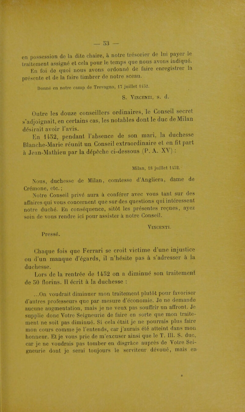 en possession de la dite chaire, à noire trésorier de lui payer le traitement assigné et cela pour le temps que nous avons indiqué. En foi do quoi nous avons ordonné de faire enregistrer la présente et de la faire timbrer de notre sceau. Donné en notre camp de Trevagno, Il juillet 14î)-2. S. VlNCENTI, S. d. Outre les douze conseillers ordinaires, le Conseil secret s'adjoignait, en certains cas, les notables dont le duc de Milan désirait avoir l'avis. En 1452, pendant l'absence de son mari, la duchesse Blanche-Marie réunit un Conseil extraordinaire et en fit part à Jean-Mathieu par la dépêche ci-dessous (P. A. XV) : Milan, 18 juillet l't'62.- ISous, duchesse de Milan, comtesse d'Angliera, dame de Crémone, etc. ; Notre Conseil privé aura à conférer avec vous tant sur des affaires qui vous concernent que sur des questions qui intéressent notre duché. En conséquence, sitôt les présentes reçues, ayez soin de vous rendre ici pour assister à notre Conseil. VlNClilNTl. Pressé. Chaque fois que Ferrari se croit victime d'une injustice ou d'un manque d'égards, il n'hésite pas à s'adresser à la duchesse. Lors de la rentrée de 1452 on a diminué son traitement de 50 florins. Il écrit à la duchesse : ...On voudrait diminuer mon traitement plutôt pour favoriser d'autres professeurs que par mesure d'économie. Je ne demande aucune augmentation, mais je ne veux pas soutîrir un affront. Je supplie donc Votre Seigneurie de faire en sorte que mon traite- ment ne soit pas diminué. Si cela était je ne pourrais plus faire mon cours comme je l'entends, car j'aurais été atteint dans mou honneur. Et je vous prie de m'excuser ainsi que le T. 111. S. duc, car je ne voudrais pas tomber en disgrâce auprès de Votre Sei- gneurie dont je serai toujours le serviteur dévoué, mais en