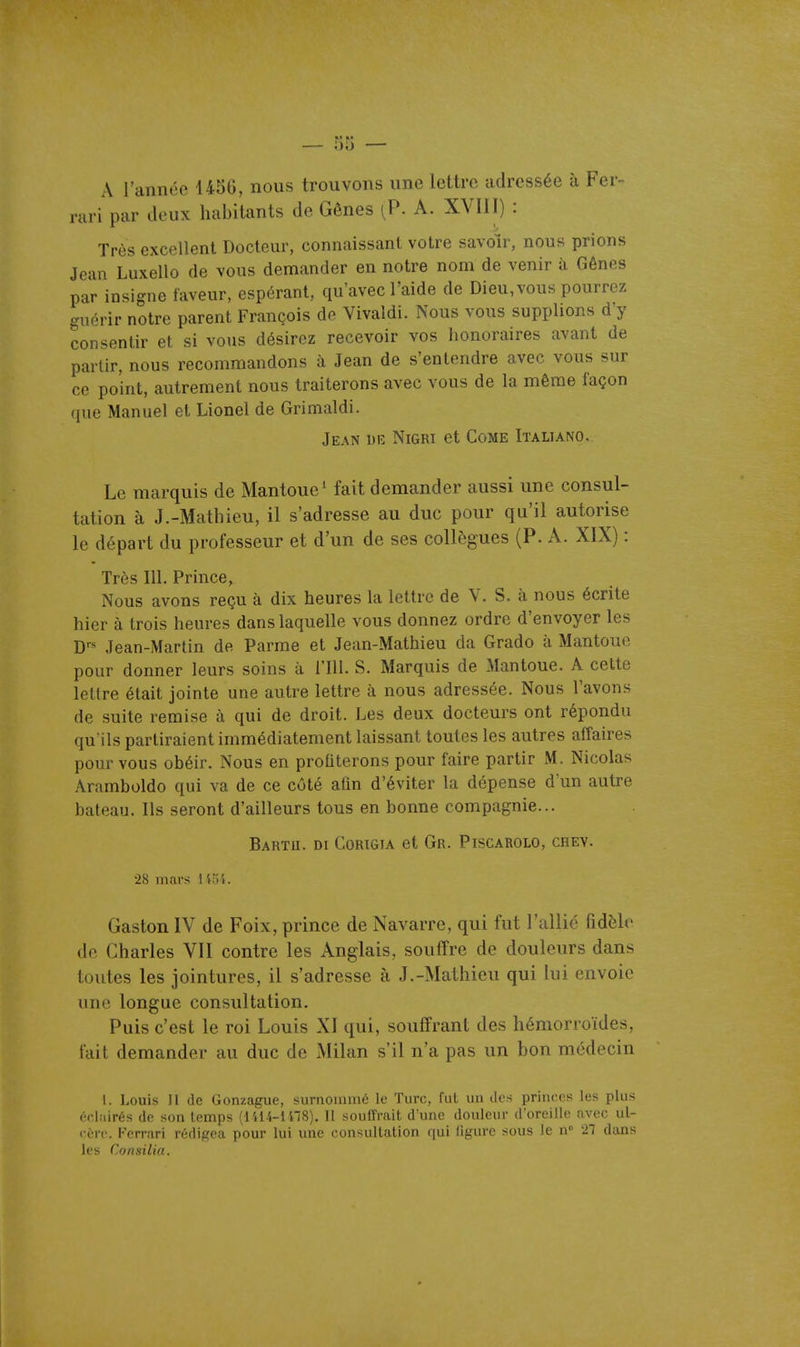 A rannéc 1456, nous trouvons une lettre adressée à Fer- rari par deux habitants de Gênes (P. A. XVIII) : Très excellent Docteur, connaissant votre savoir, nous prions Jean Luxello de vous demander en notre nom de venir à Gênes par insigne laveur, espérant, qu'avec l'aide de Dieu,vous pourrez guérir notre parent François de Vivaldi. Nous vous supplions d'y consentir et si vous désirez recevoir vos honoraires avant de partir, nous recommandons à Jean de s'entendre avec vous sur ce point, autrement nous traiterons avec vous de la même façon que Manuel et Lionel de Grimaldi. Jean uk Nigri et Come Italiano. Le marquis de iMantoue' fait demander aussi une consul- tation à J.-Mathieu, il s'adresse au duc pour qu'il autorise le départ du professeur et d'un de ses collègues (P. A. XIX) : Très m. Prince, Nous avons reçu à dix heures la lettre de Y. S. à nous écrite hier à trois heures dans laquelle vous donnez ordre d'envoyer les Jean-Martin de Parme et Jean-Mathieu da Grade à Mantoue pour donner leurs soins à l'Ill. S. Marquis de Mantoue. A cette lettre était jointe une autre lettre à nous adressée. Nous l'avons de suite remise à qui de droit. Les deux docteurs ont répondu qu'ils partiraient immédiatement laissant toutes les autres affaires pour vous obéir. Nous en profiterons pour faire partir M. Nicolas Aramboldo qui va de ce côté afin d'éviter la dépense d'un autre bateau. Ils seront d'ailleurs tous en bonne compagnie... Bartu. di Corigia et Gr. Piscarolo, chev. 28 mars 1454. Gaston IV de Foix, prince de Navarre, qui fut l'allié fidèle de Charles VII contre les Anglais, souffre de douleurs dans toutes les jointures, il s'adresse à J.-Mathieu qui lui envoie une longue consultation. Puis c'est le roi Louis XI qui, souffrant des hémorroïdes, fait demander au duc de Milan s'il n'a pas un bon médecin 1. Louis H (le Gonzagiie, surnommé le Turc, fui un ilcs princes les plus écl.iirés de son temps (lili-lllS). 11 souffrait d'une douleur d'oreille avec ul- cère. Ferrari rédigea pour lui une consultation qui ligure sous le n 27 dans les Consilia.