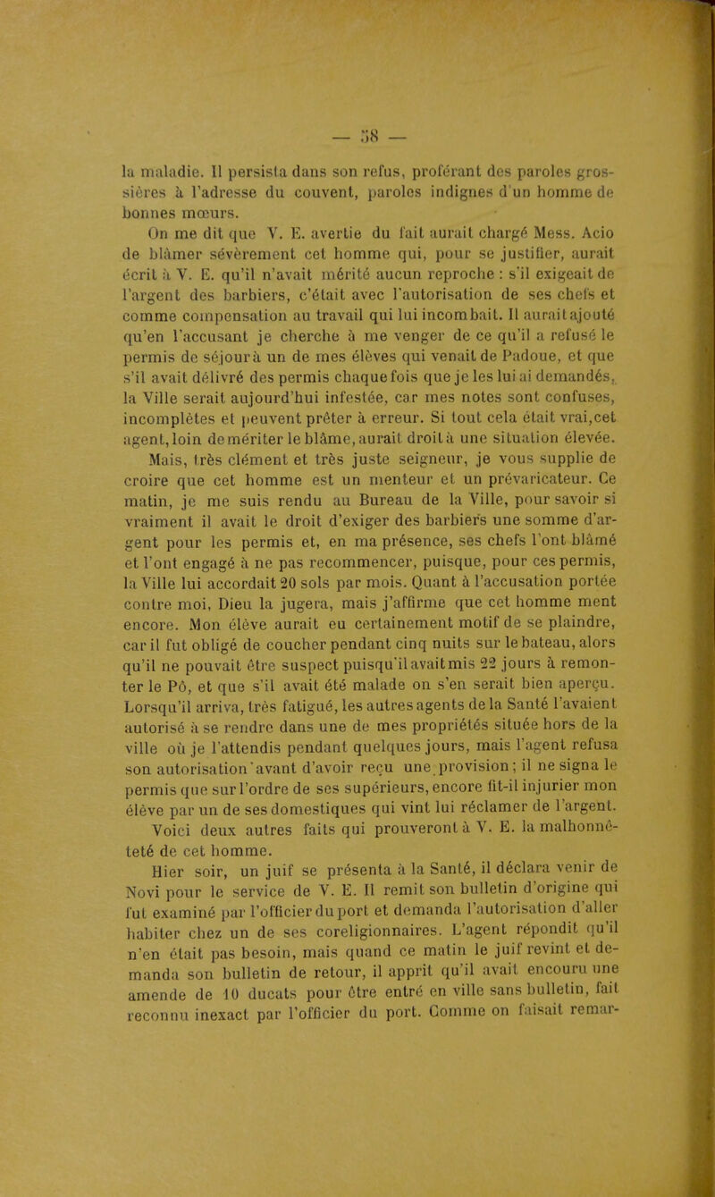 la maladie. Il persista dans son refus, proférant des paroles gr os- sières à l'adresse du couvent, paroles indignes d'un homme de bonnes mœurs. On me dit que V. E. avertie du fait aurait chargé Mess. Acio de blâmer sévèrement cet homme qui, pour se justifier, aurait écrit à V. E. qu'il n'avait mérité aucun reproche : s'il exigeait de l'argent des barbiers, c'était avec l'autorisation de ses chois et comme compensation au travail qui lui incombait. Il aurait ajouté qu'en l'accusant je cherche à me venger de ce qu'il a refusé le permis de séjourà un de mes élèves qui venait de Padoue, et que s'il avait délivré des permis chaque fois que je les lui ai demandés, la Ville serait aujourd'hui infestée, car mes notes sont confuses, incomplètes et peuvent prêter à erreur. Si tout cela était vrai,cet agent, loin démériter le blâme, aurait droit à une situation élevée. Mais, très clément et très juste seigneur, je vous supplie de croire que cet homme est un menteur et un prévaricateur. Ce matin, je me suis rendu au Bureau de la Ville, pour savoir si vraiment il avait le droit d'exiger des barbiers une somme d'ar- gent pour les permis et, en ma présence, ses chefs l'ont blâmé et l'ont engagé à ne pas recommencer, puisque, pour ces permis, la Ville lui accordait 20 sols par mois. Quant à l'accusation portée contre moi, Dieu la jugera, mais j'affirme que cet homme ment encore. Mon élève aurait eu certainement motif de se plaindre, car il fut obligé de coucher pendant cinq nuits sur le bateau, alors qu'il ne pouvait être suspect puisqu'ilavaitmis 22 jours à remon- ter le Pô, et que s'il avait été malade on s'en serait bien aperçu. Lorsqu'il arriva, très fatigué, les autres agents de la Santé l'avaient autorisé à se rendre dans une de mes propriétés située hors de la ville oîi je l'attendis pendant quelques jours, mais l'agent refusa son autorisation avant d'avoir reçu une. provision ; il ne signa le permis que sur l'ordre de ses supérieurs, encore fit-il injurier mon élève par un de ses domestiques qui vint lui réclamer de l'argent. Voici deux autres faits qui prouveront à V. E. la malhonnê- teté de cet homme. Hier soir, un juif se présenta à la Santé, il déclara venir de Novi pour le service de V. E. Il remit son bulletin d'origine qui fut examiné par l'officier du port et demanda l'autorisation d'aller habiter chez un de ses coreligionnaires. L'agent répondit (ju'il n'en était pas besoin, mais quand ce matin le juif revint et de- manda son bulletin de retour, il apprit qu'il avait encouru une amende de 10 ducats pour être entré en ville sans bulletin, fait reconnu inexact par l'officier du port. Gomme on faisait remar-