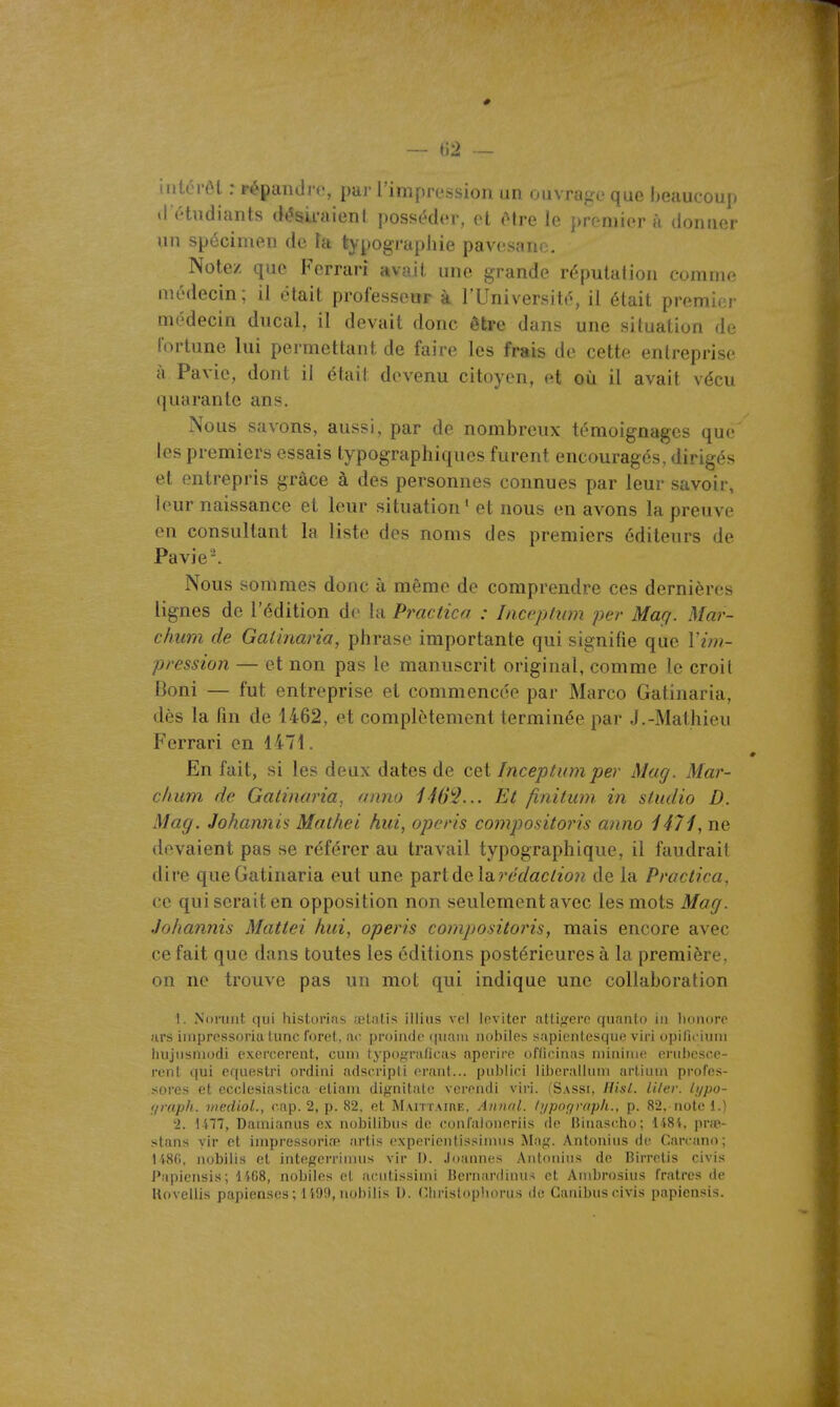 — 02 — tnlérôl : répandre, par l'impression un ouvrage que beaucoup tl étudiants désii'aienl posséder, et Hre le premier A doruier un spécimen de Fa typograpiiie pavesano. Note/ que Ferrari avait une grande réputation comme médecin; il était professeur à l'Université, il était premici- médecin ducal, il devait donc être dans une situation de fortune lui permettant de faire les frais de cette entreprise à Pavie, dont il était devenu citoyen, et où il avait vécu quarante ans. Nous savons, aussi, par de nombreux témoignages que les premiers essais typographiques furent encouragés, dirigés et entrepris grâce à des personnes connues par leur savoir, leur naissance et leur situation* et nous en avons la preuve en consultant la liste des noms des premiers éditeurs de Pavie'. Nous sommes donc à même de comprendre ces dernières lignes de l'édition de la Pi^actica : Liccptwn per Mag. Mar- chum de Galinaria, phrase importante qui signifie que Vim- p/'ession — et non pas le manuscrit original, comme le croit Boni — fut entreprise et commencée par Marco Gatinaria, dès la fin de 1462, et complètement terminée par J.-Mathieu Ferrari on 1471. En fait, si les deux dates de cet Inceptumper Mag. Mar- clium de Gatinaria, anno 146^2... Et finitum in studio D. Mag. Johamiis Matliei hui, operis compositoins anno i47i, ne devaient pas se référer au travail typographique, il faudrait dire que Gatinaria eut une partde la?'eV/«c/20?i de la Practica, ce qui serait en opposition non seulement avec les mots Mag. Johannis Mattei hui, operis compositoris, mais encore avec ce fait que dans toutes les éditions postérieures à la première, on ne trouve pas un mot qui indique une collaboration 1. Noruiit qui historins ;el.a(is illius vcl Inviter attif^erc quanlo iii lioiiore ars iiiiprcssoriu. tune foret, ac proinde (piaiii iiobiles sapienlesque viri opificium luijiisniudi exercèrent, cuui typograficas npcrire officinas nuriiiuf^ oriii)e.sc,e- renl qui cquestri ordiiii adscriplL erant... publici libcralhiiu artiuia profes- sores et ecclesiustica eliani dignitalc verendi viri. (Sassi, Hisl. lilev. t;/po- !/raph. mediol., cap. 2, p. 82, et Maittaii\e, Annal. Iijpoqvoph., p. 82, note 1.) 2. 1477, Dauiianus ex nobilibus de confaioneriis de triuascho; l'i81, pnp- stans yir et iiiipressoria' artis expericntissimiis Map. Antonius de Carcano; liSfl, nobiii.s et integcrriiiius vir I). .loannes Aiitmiiiis de Birretis civis Papiensis; 1468, nobilcs et aeiitissimi Bernardinus et Auibrosius fratres de Uovellis papien.ses ; 1't!)!t, iiobilis 1). r.hrislopliorus de Ganibus civis papiensis.