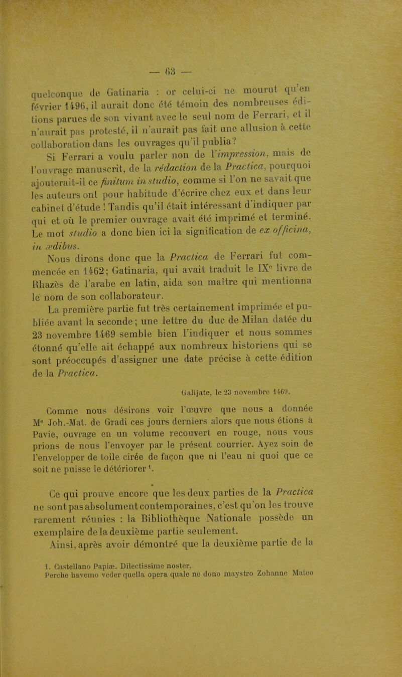 — r>3 — quelconque de Gatinaria : or celui-ci ne mourut qu'en tVivrier 1496, il aurait donc été témoin des nombreuses édi- tions parues de son vivant avec le seul nom de Ferrari, et il n'aurait pas protesté, il n'aurait pas fait une allusion à cette collaboration dans les ouvrages qu'il publia? Si Ferrari a voulu parler non de Vimpression, mais de l'ouvrage manuscrit, de la rédaction de la Pmctica, pourquoi ajouterait-il ce finùian in studio, comme si l'on ne savait que lès auteurs ont pour habitude d'écrire chez eux et dans leur cabinet d'étude ! Tandis qu'il était intéressant d'indiquer par qui et où le premier ouvrage avait été imprimé et terminé, Le mot sfudio a donc bien ici la signification de ex of/icina, in <vdibus. Nous dirons donc que la Practica de Ferrari fut com- mencée en 1462; Gatinaria, qui avait traduit le IX« livre de Rhazès de l'arabe en latin, aida son maître qui mentionna le nom de son collaborateur. La première partie fut très certainement imprimée et pu- bliée avant la seconde ; une lettre du duc de Milan datée du 23 novembre 1469 semble bien l'indiquer et nous sommes étonné qu'elle ait échappé aux nombreux historiens qui se sont préoccupés d'assigner une date précise à cette édition de la Practica. Galijate, le 23 novembre 1469. Comme nous désirons voir l'œuvre que nous a donnée W Joh.-Mat. de Gradi ces jours derniers alors que nous étions à Pavie, ouvrage en un volume recouvert en rouge, nous vous prions de nous l'envoyer par le présent courrier. Ayez soin de l'envelopper de toile cirée de façon que ni l'eau ni quoi que ce soit ne puisse le détériorer *. Ce qui prouve encore que les deux parties de la Practica ne sont pas absolument contemporaines, c'est qu'on les trouve rarement réunies : la Bibliothèque Nationale possède un exemplaire de la deuxième partie seulement. Ainsi, après avoir démontré que la deuxième partie de lu 1. Gastellano Papiœ. Dilectissirnc noster, Perche havemo vcder quella opéra quale ne dono maystro Zohanae Matoo