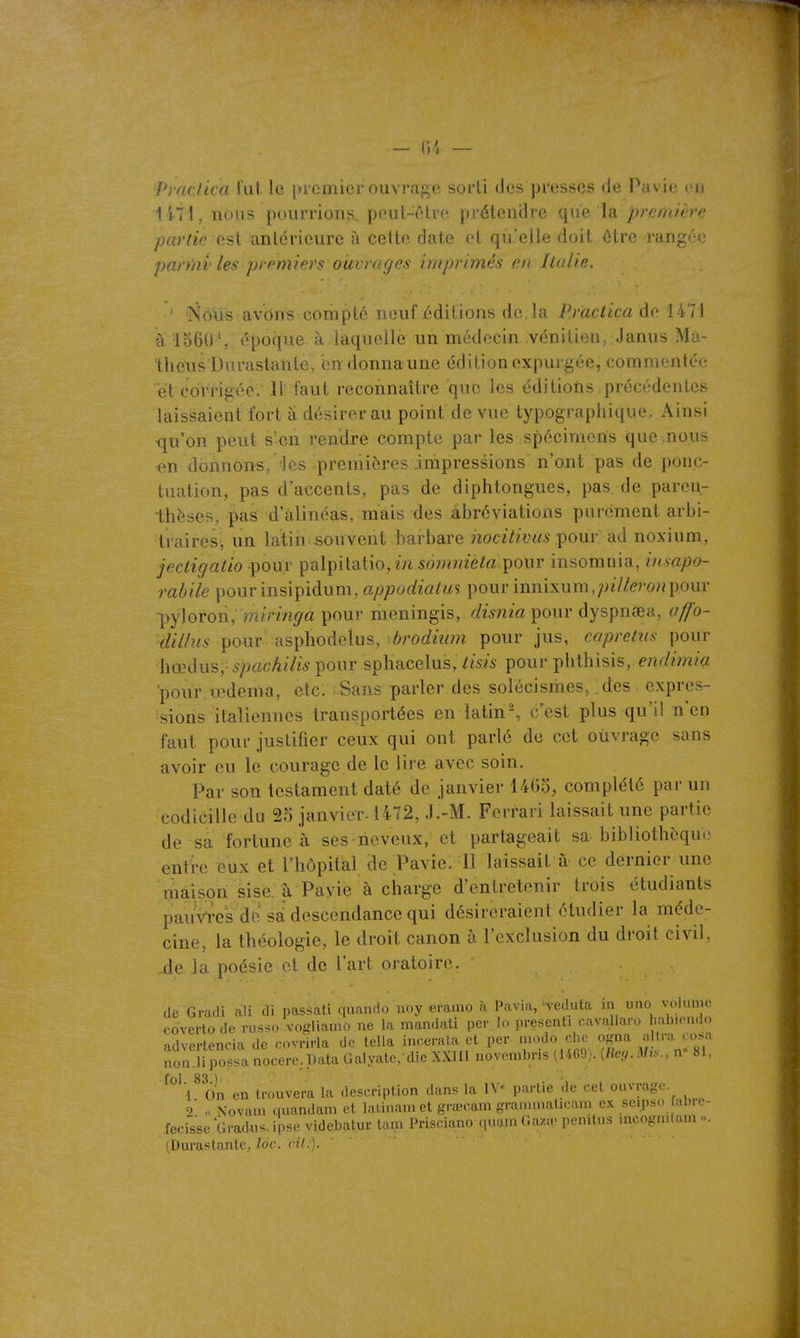 - Ci — Praclica rut le premier ouvrage sorti des presses de Pavie en 147i, nous pourrions, pout-ôtre prétendre <\\\& \b. première parlic esi antérieure à cette date et qu'elle doit ôtre jarig('(} parmi: les premier!: ouvrages imprimés m Italie. ' Noiis avons compté neuf /;ditions de, la Practica de 1471 à lo60S époque à laquelle un médecin vénitien, Janus Ma- th eus Du rastante, cndonnaune édition expurgée, commentée iît cdïTigée; 11 faut reconnaître que les éditions précédentes laissaient fort à désirer au point de vue typographique. Ainsi ■qu'on peut s'en rendre compte par les spécimens que nous «n donnons, 'les premières impressions n'ont pas de ponc- tuation, pas d'accents, pas de diphtongues, pas de parcn- -thèses, pas d'alinéas, mais des abréviations purement arbi- trairesj un latin souvent barbare hocitivus-çom- ad noxium, jectigatio -pour palpitatio,m somniela^owv insomnia, imapo- rabile pourinsipidum, appudialm pour innixum,;;ï7/<??wjpour -pyloron, miringa pour meningis, disnia pour dyspnœa, affo- dillus pour asphodelus, brodium pour jus, capretus pour hœdus,- spachilis pour sphacelus, tisis pour plithisis, endimia pour œdema, elc: ;.Sans parler des solécismes, des expres- sions italiennes transportées en iatin% c'est plus qu'il n'en faut pour justifier ceux qui ont parlé do cet ouvrage sans avoir ou le courage de le lire avec soin. Par son testament daté de janvier 14G5, complété par un codicille du 23 janvier-1472, J.-M. Ferrari laissait une partie de sa fortune à ses neveux, et partageait sa bibliothèque entre eux et l'hôpital de Pavie. Il laissait à ce dernier une maison sise a Payie à charge d'entretenir trois étudiants pauViVs de sa descendance qui désireraient étudier la méde- cine, la théologie, le droit canon à l'exclusion du droit civil, -de la poésie ol de l'art oratoire. de Gradi ali di passai! quando noy eramo à Pavia,'veduta ia uao vclumo rovertode russe voffliaino ne la niandati per lo presenti cavallara labicndo advertencia de cvrirla de lella incerata et per modo che ogna a Ira cosa nor:!iposlanocere;Pata Galyate. die XXIIl novembris (1469). [Reg.Mr.., n 81. ^^' l^ On en trouvera la description dans la IV- partie de cet ouvrage. 'i' Novain ciuandam et lalinam et grœcam granmiaticam ex seijiso Hibre- fecisse Gradus. ipsc videbalur tau. Prisdano quum Ga/.a- penilus mcogn.lam ... (Durastante, lôc. cil.).