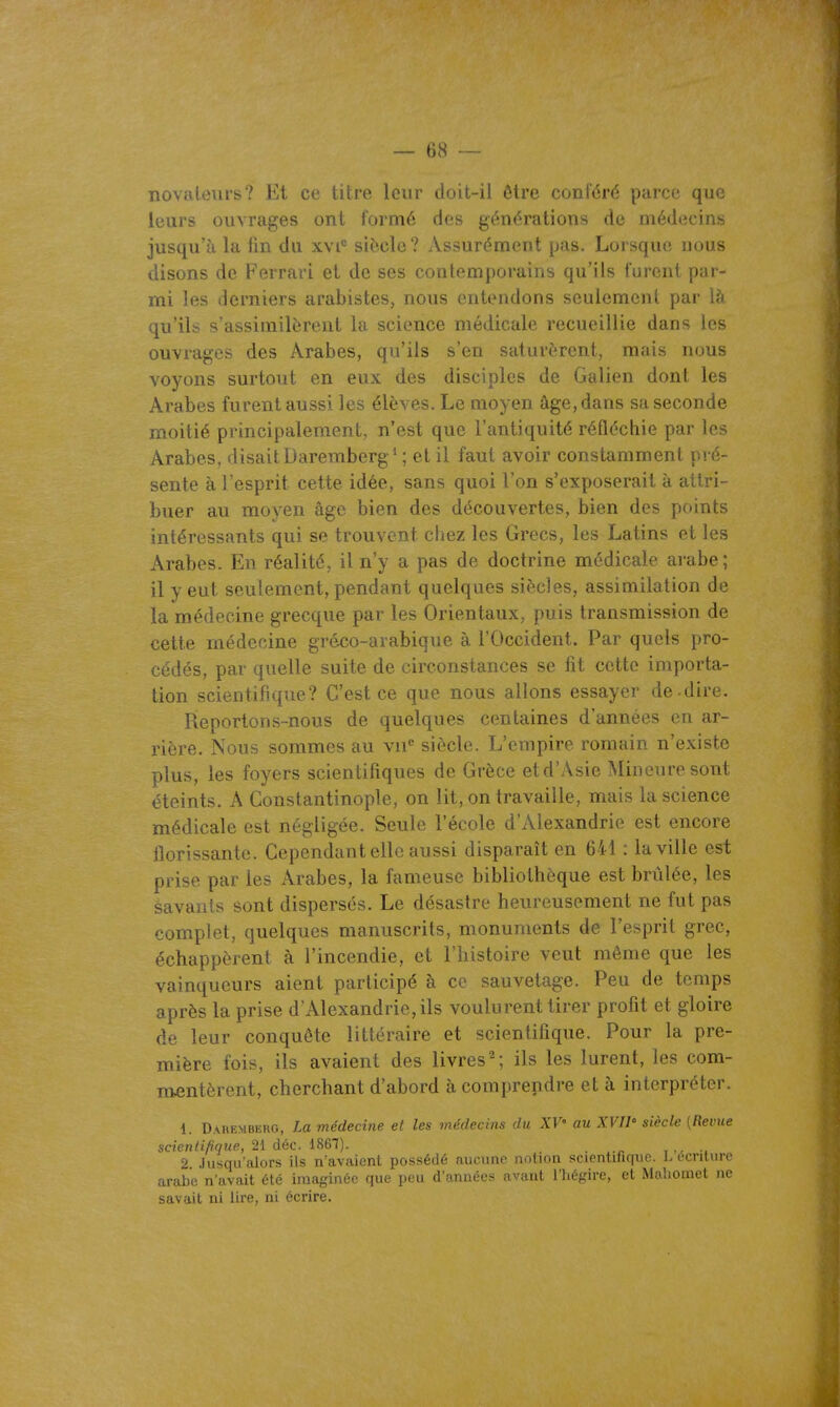 novateurs? Et ce titre leur doit-il être conféré parce que leurs ouvrages ont formé des générations de médecins jusqu'à la fin du xvi siècle? Assurément pas. Lorsque nous disons de Ferrari et de ses contemporains qu'ils turent par- mi les derniers arabistes, nous entendons seulement par là qu'ils s'assimilèrent la science médicale recueillie dans les ouvrages des Arabes, qu'ils s'en saturèrent, mais nous voyons surtout en eux des disciples de Galien dont les Arabes furent aussi les élèves. Le moyen âge, dans sa seconde moitié principalement, n'est que l'antiquité réfléchie par les Arabes, disait Daremberg' ; et il faut avoir constamment pré- sente à l'esprit cette idée, sans quoi l'on s'exposerait à attri- buer au moyen âge bien des découvertes, bien des points intéressants qui se trouvent chez les Grecs, les Latins et les Arabes. En réalité, il n'y a pas de doctrine médicale arabe; il y eut seulement, pendant quelques siècles, assimilation de la médecine grecque par les Orientaux, puis transmission de cette médecine gréco-arabique à l'Occident. Par quels pro- cédés, par quelle suite de circonstances se fit cette importa- tion scientifique? C'est ce que nous allons essayer de-dire. Reportons-nous de quelques centaines d'années en ar- rière. Nous sommes au vu*' siècle. L'empire romain n'existe plus, les foyers scientifiques de Grèce etd'Asie Mineure sont éteints. A Constantinople, on lit, on travaille, mais la science médicale est négligée. Seule l'école d'Alexandrie est encore florissante. Cependant elle aussi disparaît en 641 : la ville est prise par les Arabes, la fameuse bibliothèque est brûlée, les savants éont dispersés. Le désastre heureusement ne fut pas complet, quelques manuscrits, monuments de l'esprit grec, échappèrent à l'incendie, et l'histoire veut même que les vainqueurs aient participé à ce sauvetage. Peu de temps après la prise d'Alexandrie, ils voulurent tirer profit et gloire de leur conquête littéraire et scientifique. Pour la pre- mière fois, ils avaient des livres^; ils les lurent, les com- mentèrent, cherchant d'abord à comprendre et à interpréter. 1. Daremberg, La médecine et les médecins du XV' au XVII' siècle [Revue scientifique, 21 àéc. iS&l). . . 2. Jusqu'alors ils n'avaient possédé aucune notion scientifique. L écriture arabe n'avait été ima^nnéo que peu d'années avant l'hégire, et Mahoniet ne savait ni lire, ni écrire.