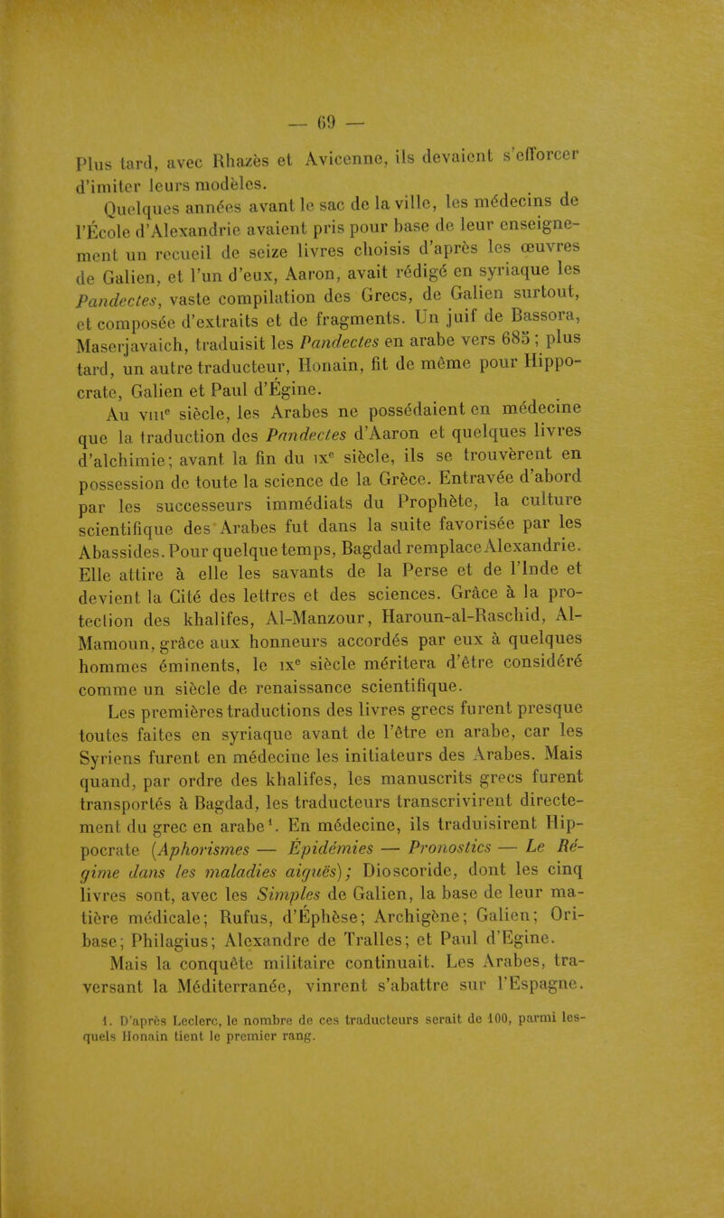 — ()9 — Plus tard, avec Rhazës et Avicenne, ils devaient s'efforcer d'imiter leurs modèles. Quelques années avant le sac de la ville, les médecins de l'École d'Alexandrie avaient pris pour base de leur enseigne- ment un recueil de seize livres choisis d'après les œuvres de Galien, et l'un d'eux, Aaron, avait rédigé en syriaque les Pandectes, vaste compilation des Grecs, de Galien surtout, et composée d'extraits et de fragments. Un juif de Bassora, Maserjavaich, traduisit les Pandectes en arabe vers 680 ; plus tard, un autre traducteur, Honain, fit de môme pour Hippo- crate, Galien et Paul d'Égine. Au viii siècle, les Arabes ne possédaient en médecine que la traduction des Pandectes d'Aaron et quelques livres d'alchimie; avant la fin du ix« siècle, ils se trouvèrent en possession de toute la science de la Grèce. Entravée d'abord par les successeurs immédiats du Prophète, la culture scientifique des Arabes fut dans la suite favorisée par les Abassides. Pour quelque temps, Bagdad remplace Alexandrie. Elle attire à elle les savants de la Perse et de l'Inde et devient la Cité des lettres et des sciences. Grâce à la pro- tection des khalifes, Al-Manzour, Haroun-al-Raschid, Al- Mamoun, grâce aux honneurs accordés par eux à quelques hommes éminents, le ix siècle méritera d'être considéré comme un siècle de renaissance scientifique. Les premières traductions des livres grecs furent presque toutes faites en syriaque avant de l'être en arabe, car les Syriens furent en médecine les initiateurs des Arabes. Mais quand, par ordre des khalifes, les manuscrits grecs furent transportés à Bagdad, les traducteurs transcrivirent directe- ment du grec en arabe*. En médecine, ils traduisirent Hip- pocrate {Aphorismes — Épidémies — Pronostics — Le Ré- gime dans les maladies aiguës); Dioscoride, dont les cinq livres sont, avec les Simples de Galien, la base de leur ma- tière médicale; Rufus, d'Éphèse; Archigène; Galion; Ori- base; Philagius; Alexandre de Tralles; et Paul d'Egine. Mais la conquête militaire continuait. Les Arabes, tra- versant la Méditerranée, vinrent s'abattre sur l'Espagne. \ . D'après Leclerc, le nombre de ces traducteurs serait de 100, parmi les- quels Honain tient le premier rang.