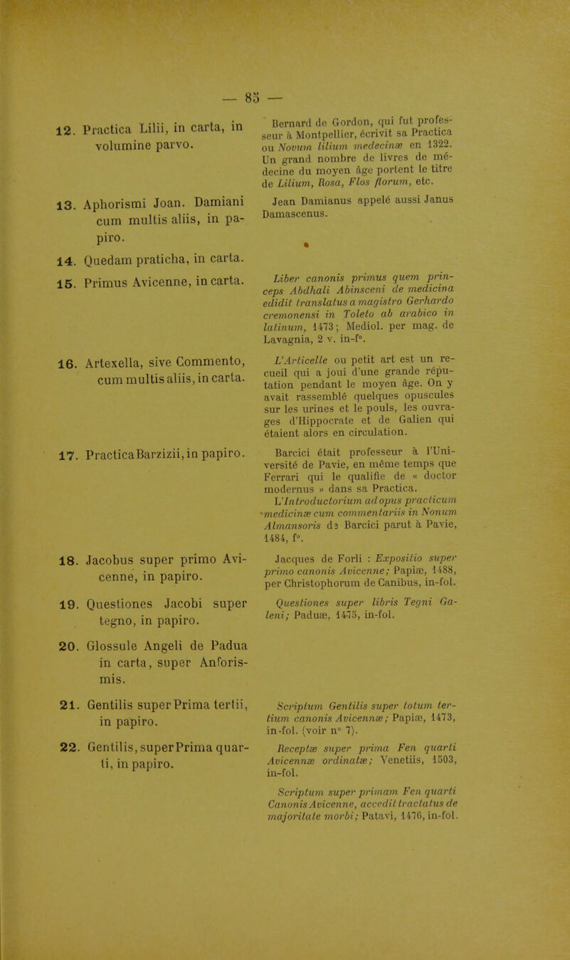 12. Piactica Lilii, in carta, in Yolumine parvo. 13. Aphorismi Joan. Damiani cum multis aliis, in pa- piro. 14. Quedam praticha, in carta. 15. Primus Avicenne, in carta. 16. Artexella, sive Commente, cum multis aliis, in carta. 17. PracticaBarzizii,in papiro. 18. Jacobus super primo Avi- cenne, in papiro. 19. Questiones Jacobi super tegno, in papiro. 20. Glossule Angeli de Padua in carta, super AnPoris- mis. 21. Gentilis super Prima tertii, in papiro. 22. Gentilis, super Prima quar- li, in papiro. o — Bernard de Gordon, qui fut profes- seur à Montpellier, écrivit sa Practica ou Novmn lilium medecinae en 1322. Un grand nombre de livres de mé- decine du moyen âge portent le titre de Lilium, Rosa, Flos florum, etc. Jean Damianus appelé aussi Janus Damascenus. Liber canonis primus quem prin- ceps Abdhali Abinsceni de medicina edidit translatus a magistro Gerhardo crenionensi in Toleto ab arabico in lalinum, 1473 ; Mediol. par mag. de Lavagnia, 2 v. in-f°. L'ArticeUe ou petit art est un re- cueil qui a joui d'une grande répu- tation pendant le moyen âge. On y avait rassemblé quelques opuscules sur les urines et le pouls, les ouvra- ges d'Hippocrate et de Galien qui étaient alors en circulation. Barcici était professeur à l'Uni- versité de Pavie, en même temps que Ferrari qui le qualifie de « doctor modernus » dans sa Practica. L'Introductorium adopus pracHcum 'medicinœ cum commentarii!^ in Nonum Almansoris dî Barcici parut à Pavie, 1484, f°. Jacques de Forli : Exposilio super primo canonis Avicenne; Papiœ, 1488, per Christophorum de Ganibus, in-fol. Questiones super libris Tegni Ga- leni; Paduifi, 14-7Pj, in-fol. ScripLum Gentilis super totum ter- tium canonis Avicennse; Papice, 1473, in-fol. (voir n° 7). Receptœ super prima Fen quarli Avicennse ordinatœ; Venetiis, 1303, in-fol. Scriptum super primam. Fen quarti Canonis Avicenne, acccdit traclaliis de majoHtate morbi; Patavi, 1476, in-fol.