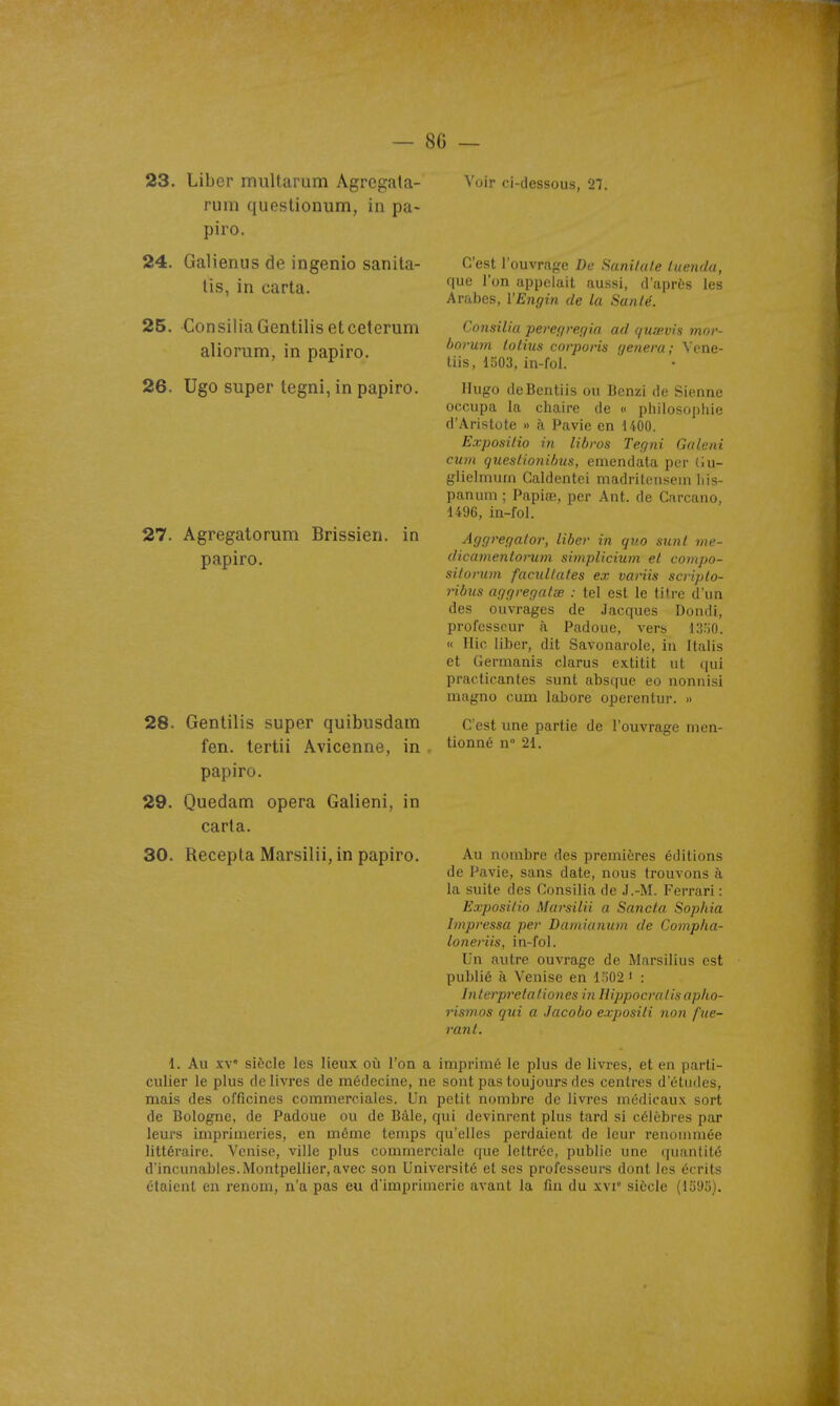 23. Liber multarum Agregata- rum questionum, in pa- piro. 24. Galieniis de ingenio sanita- lis, in carta. 25. ConsiliaGentilisetceterum aliorum, in papiro. 26. Ugo super tegni, in papiro. 27. Agregatorum Brissien. in papiro. 28. Gentilis super quibusdam fen. tertii Avicenne, in papiro. 29. Quedam opéra Galieni, in caria. 30. Recepta Marsilii, in papiro. Voir ci-dessous, 27. C'est l'ouvra^'c De Sanitale luenda, que l'on appelait aussi, d'après les Arabes, l'Engin de la Sanlé. Consilia peregregia ad quœvis mor- borum lotius corporis gênera; Vene- liis, 1^03, in-fol. Hugo deBentiis ou Bcnzi de Sienne occupa la chaire de « philosopliie d'Aristote » à Pavie en 1400. Exposilio in libros Tegni Galeni cum quesiionihus, emendata per (iu- giielmuin Caldentei madritensein liis- panum ; Papiœ, per Ant. de Carcano, 1496, in-fol. Aggregator, liber in qv.o sunl me- dicamentorum simplicium el compo- sitorum facullates ex variis scriplo- ribus aggregalae : tel est le titre d'un des ouvrages de Jacques Dondi, professeur à Padoue, vers IS'iO. « Ilic liber, dit Savonarole, in Italis et Germanis clarus extitit ut qui practicantes sunt absque eo nonnisi niugno cum labore operentur. » C'est une partie de l'ouvrage men- tionné n° 21. Au nombre des premières éditions de Pavie, sans date, nous trouvons à la suite des Consilia de J.-M. Ferrari : Exposilio Marsilii a Sancta Sophia Impressa per Damianum de Compha- loneriis, in-fol. Un autre ouvrage de Marsilius est publié à Venise en l.ï02 * : Inlerpretationes in Hippocralisapho- rismos qtii a Jacobo exposili non fue- rant. 1. Au xv siècle les lieux où l'on a imprimé le plus de livres, et en parti- culier le plus de livres de médecine, ne sont pas toujours des centres d'études, mais des officines commerciales. Un petit nombre de livres médicaux sort de Bologne, de Padoue ou de Bàle, qui devinrent plus tard si célèbres par leurs imprimeries, en même temps qu'elles perdaient de leur renommée littéraire. Venise, ville plus commerciale que lettrée, publie une quantité d'incunables.Montpellier,avec son Université et ses professeurs dont les écrits étaient en renom, n'a pas eu d'imprimerie avant la fin du xvr siècle (lo9ii).