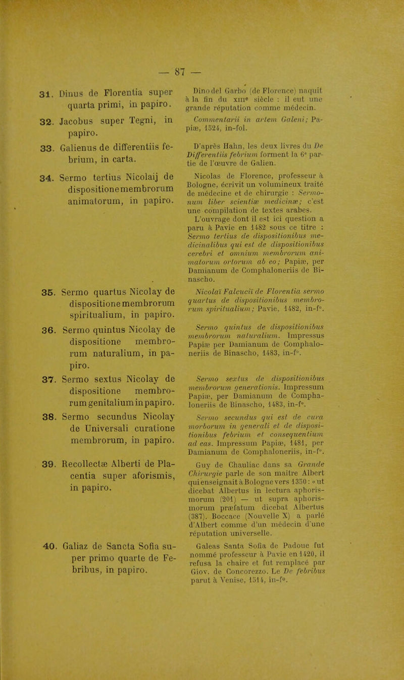 31. Dinus de Florentia super quarta primi, inpapiro. 32. Jacobus super Tegni, in papiro. 33. Galienus de differenliis fe- brium, in carta. 34. Sermo tertius Nicolaij de dispositionemembrorum animatorum, in papiro. 35. Sermo quartus Nicolay de dispositione membrorum spiritualium, in papiro. 36. Sermo quinlus Nicolay de dispositione membro- rum naluralium, in pa- piro, 37. Sermo sexlus Nicolay de dispositione membro- rum genitalium in papiro. 38. Sermo secundus Nicolay de Universali curatione membrorum, in papiro. 39. Recolleclœ Alberti de Pla- centia super aforismis, in papiro. 40. Galiaz de Sancta Sofia su- per primo quarte de Fe- bribus, in papiro. Dinodel Garbo (de Florence) naquit à la fin du xiii» siècle : il eut uni; grande réputation comme médecin. CommenlaHi in artem Galeni; Pa- piœ, 1524, in-fol. D'après Hahn, les deux livres du De Diff'erentiis f'ehvium forment la 6 par- tie de l'œuvre de Galien. Nicolas de Florence, professeur à Bologne, écrivit un volumineux traité de médecine et de chirurgie : Sermo- nwn liber scienliae tnediciiiœ; c'est une compilation de textes arabes. L'ouvrage dont il est ici question a paru à Pavie en 1482 sous ce titre : Sermo tertius de disposilionUms me- dicinalibus qui est de dispositionibus cerebri et omnium membrorum ani- matorum orlorum ab eo; PapifB, per Damianum de Gomphaloneriis de Bi- nascho. Nicolaï Falcuciï de Florentia sermo quartus de dispositionibus 7)ie7nb)-o- rum spiritualium ; Pavie, 1482, in-f, Sermo quintus de dispositionibus membrorum natiwalium. Impressus Papia; per Damianum de Gomphalo- neriis de Binascho, 1483, in-f. Sermo sexlus de dispositionibus membrorum qenerationis. Impressum PapifP, per Damianum de Gompha- loneriis de Binascho, 1483, in-f°. Sermo secundus qui est de cura morborum in f/enerali et de disposi- tionibus febrium et consequentium ad eas. Impressum Papiœ, 1481, per Damianum de Gomphaloneriis, in-f. Guy de Chauliac dans sa Grande Chirurgie parle de son maître Albert qui enseignait à Bologne vers 1350: «ut dicebat Albertus in lectura aphoris- morum (201) — ut supra aphoris- morum prœfatum dicebat Alberlus (387). Boccace (Nouvelle X) a parlé d'Albert comme d'un médecin d'une réputation universelle. Galeas Santa Sofia de Padoue fut nommé professeur à Pavie en 1420, il refusa la chaire et fut remplacé par Giov. de Concorezzo. Le De febribus parut à Venise, 1514, in-f.