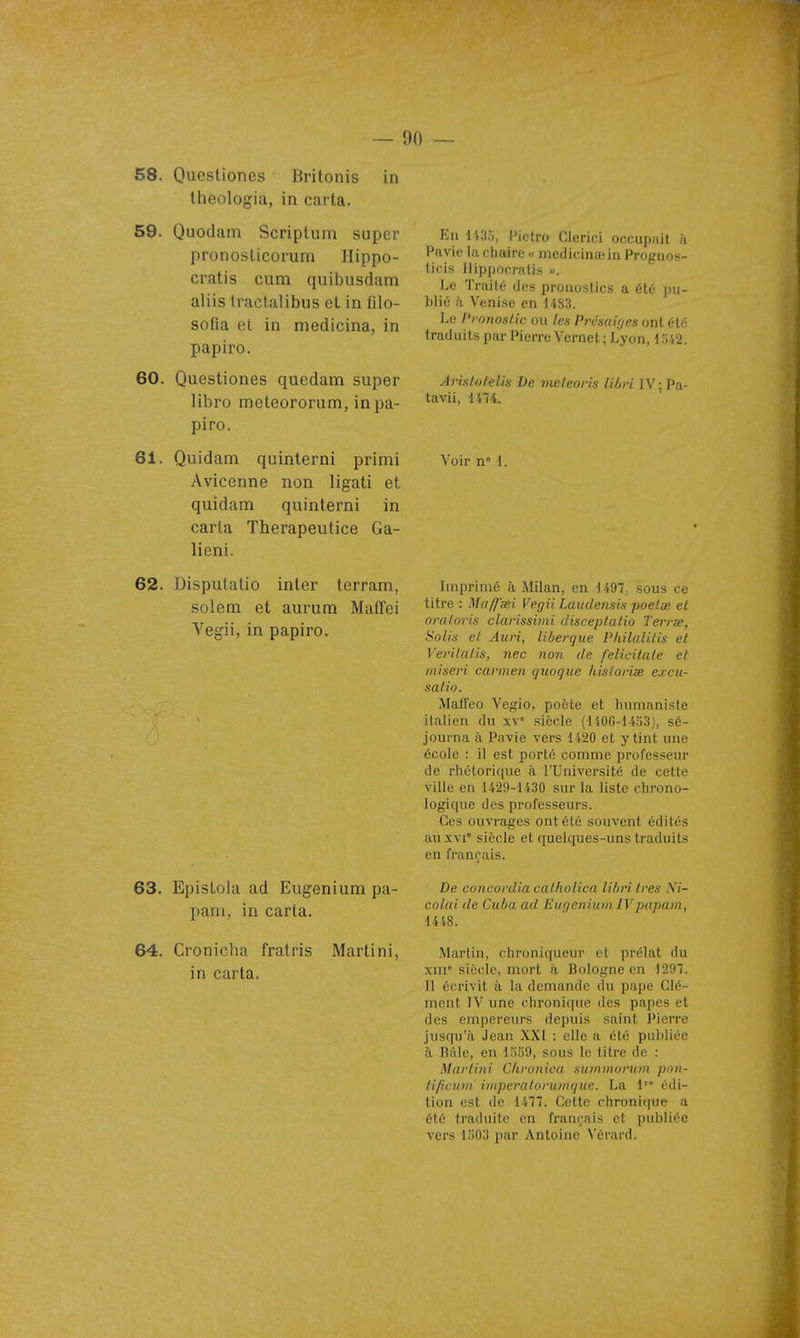 58. Quesliones Britonis in theologia, in carta. 59. Quodam Scriptum super pronosticorum Hippo- cratis cum quibusdam aliis tractalibus et in filo- sofia el in medicina, in papiro. 60. Quesliones quedam super libro meteororum, in pa- piro. 61. Quidam quinterni primi Avicenne non ligati et quidam quinterni in caria Therapeutice Ga- lieni. 62. Disputalio inter terram, solem et aurum Maffei Vegii, in papiro. 63. EpisLohi ad Eugenium pa- pani, in carta. 64. Cronicha fratris Martini, in carta. En 143u, Pielro Clerici occupait h Pavic la chaire « medicinaiin Prognos- licis Ilippocratis ». Le Traité dos pronostics a été pu- blié à Venise en 1483. Le l'ronostic ou les Présavjes ont été traduits par Pierre Vernet; Lyon, i:j42. Arislolelin De mcleoris libri lV;Pa- tavii, 1474, Voir n° 1. Imprimé à Milan, en 1497; sous ce titre : Maffaei Vegii Laudensis poelœ el oraloris clarissimi disceptatio Terrx, Solis el Auri, liberque Pkilalilis et Vevilalis, nec non de felicitale et iniseri cannen quoque hisloriœ excu- salio. Mallco Vegio, poète et humaniste italien du xv siècle (1406-14;j3j, sé- journa à Pavie vers 1420 et y tint une école : il est porté comme professeur de rhétorique à l'Université de cette ville en 1429-1430 sur la liste chrono- logique des professeurs. Ces ouvrages ont été souvent édités au XVI' siècle et quelques-uns traduits en français. De concordia calhoiica libri 1res Ni- colai de Cuba ad Eugenium IVpapam, 1448. Martin, chroniqueur et prélat du xiii° siècle, mort à Bologne en 1297. Il écrivit à la demande du pape Clé- ment IV une chronique des papes et des empereurs depuis saint Pierre jusqu'à, Jean XXI : elle a été publiée à Bàle, en 1559, sous le titre de : Martini Chronica summarum pnn- fificuin intperatoriDnque. La 1 édi- tion est de 1477. Cette chronique a été traduite en français et publiée vers 1503 par Antoine Vérard.