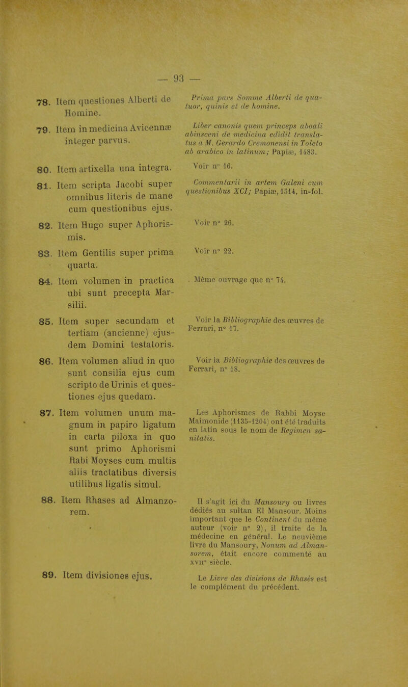 78. Item quesliones Alberli de Homine. 79. Item inmedicina Avicennœ in léger parvus. 80. Item artixella una intégra. 81. Item scripta Jacobi super omnibus literis de mane cum questionibus ejus. 82. Item Hugo super Aphoris- mis. 83. Item Gentilis super prima quarta. 84. Item volumen in practica ubi sunt precepta Mar- silii. 85. Item super secundam et tertiarn (ancienne) ejus- dem Domini testatoris. 86. Item volumen aliud in quo sunt consilia ejus cum scripto deUrinis et ques- tiones ejus quedam. 87. Item volumen unum ma- gnum in papiro ligatum in carta piloxa in quo sunt primo Aphorismi Rabi Moyses cum multis aliis tractatibus diversis utilibus ligalis simul. 88. Item Rhases ad Almanzo- rem. 89. Item divisioneg ejus. Priiiiii pars Soiniite Alhei'ti de qua- tuor, quinis et de Itoniine. Liijer cononis quei)i princeps alioali aljlnsceni de medicina edidit transla- tus a M. Gerardo Cremonensi in Toleto al) arabico in latinum; Papiic, 1483. Voir n 16. Commentarii in artem Galeni cum ijuestiunihus XCI; Papiae, 1514, in-fol. Voir n° 26. Voir n 22. . Même ouvrage que n 74. Voir la Bibliogrujihie des œuvres de Ferrari, n» 17. Voir la Bibliographie des œuvres de Ferrari, n° 18. Les Aphorismes de Rabbi Moyse Maimonide (1135-1204) ont été traduits en latin sous le nom de Regimen sa- nitatis. Il s'agit ici du Matisowy ou livres dédiés au sultan El Mansour. Moins important que le Continent du même auteur (voir n° 2), il traite de la médecine en général. Le neuvième livre du Mansoury. Nonum ad Alman- sorem, était encore commenté au xvir siècle. Le Livre des divisions de Hhasèx est le complément du précédent.