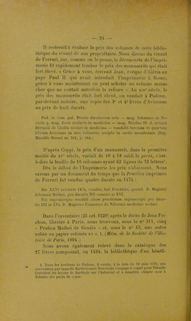 Il resterait à évaluer le prix des volumes de cette biblio- thèque du vivant de son propriétaire. Nous disons du vivant de Ferrari, car, comme on le pense,la découverte de l'impri- merie fit rapidement tomber le prix des manuscrits qui était fort élevé. « Grâce à vous, écrivait Jean, évêque d'Aléria au pape Paul II qui avait introduit l'imprimerie à Rome, grâce à vous maintenant on peut acheter un volume moins cher que ne coûtait autrefois la reliure ». Au xiv siècle, le prix des manuscrits était fort élevé, on vendait à Padoue, par-devant notaire, une copie des 3® et 4^ livres d'Avicenne au prix de huit ducats. Pad. in com. pal. Precio ducatorum octo — raag. Johannes de No- varia q. mag. Joris scolario iu medicina — mag. Nicolao fil. d. uotarii Bertucii de Cicilia scolari in medicina — vendidit tercium et quartum librum Avicenne in uno voluraine scripto in cartis membranis. (Reg. Marsilis Reveri m. 211, p. 484.) D'après Coppi, le prix d'un manuscrit, dans la première moitié du xv* siècle, variait de 10 à 18 soldi la pecia, c'est- à-dire la feuille de 16 colonnes ayant 62 lignes de 32 lettres*. Dès le début de l'Imprimerie les prix s'abaissent. Nous savons par un document du temps que la Practica imprimée de Ferrari fut vendue quatre ducats en 1474 : Die XXVI octobris 1474, vendita fuit Practicha, quond. D. Magistri Johamiis Mathei, pro ducatis IIII camere ss XVI. Die siiprascripto vendidi uliam practicham suprascripti pro duca- tis IIIl ss XVI. D. Magistro Francisco de Nibernis medicine scolari. Dans l'inventaire (25 oct. 1529) après le décès de Jean Fri- chon, libraire à Paris, nous trouvons, sous le n 311, cinq « Pratica Mathei de Gradis » et, sous le n° 45, une autre reliée en papier estimée xv s. t. [Mém. de la Société de l'His- toire de Paris, 1894.) Nous avons également relevé dans le catalogue des 27 livres composant, en 1494, la bibliothèque d'un bénéfi- 1. Dans les Archives de Padoue, il existe, à la date du 10 juin 1370, une convention par laquelle Bartholoraeo Bonvicini s'engage à copier pour Tebaldo Cortcillcri les leçons de Uartholo sur l'inforciat et à remettre chaque mois à Tebaldo dix pecia de copie.