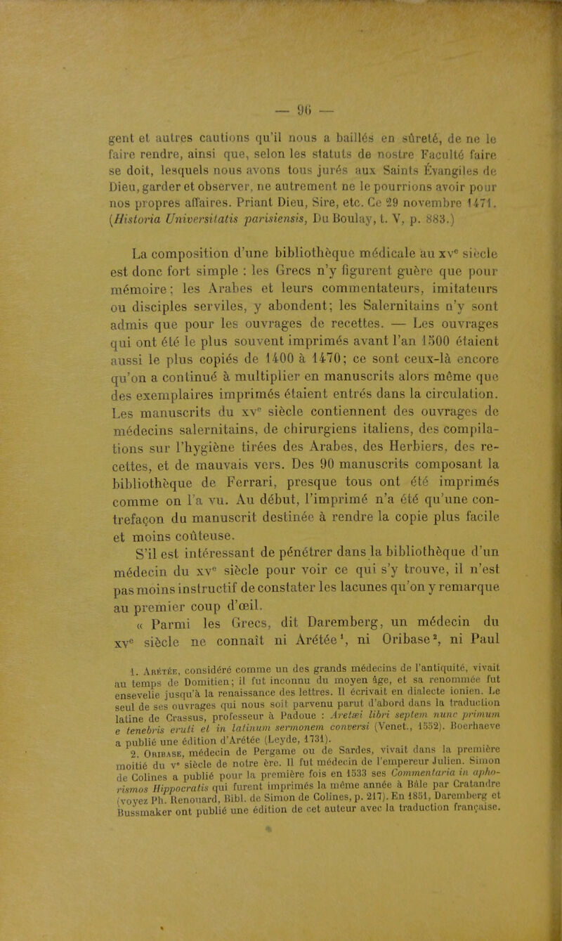 — — gent et autres cautions qu'il nous a baillés en sûreté, de ne le faire rendre, ainsi que, selon les statuts de nostre Faculté faire se doit, lesquels nous avons tous jurés aux Saints Évangiles de Dieu, garder et observer, ne autrement ne le pourrions avoir pour nos propres affaires. Priant Dieu, Sire, etc. Ce 29 novembre U71. [Histona Universilatis parisiensis, Du Boulay, t. V, p. 883.) La composition d'une bibliothèque médicale au xv siècle est donc fort simple : les Grecs n'y figurent guère que pour mémoire ; les Arabes et leurs commentateurs, imitateurs ou disciples serviles, y abondent; les Salernitains n'y sont admis que pour les ouvrages de recettes, — Les ouvrages qui ont été le plus souvent imprimés avant l'an 1500 étaient aussi le plus copiés de 1400 à 1470; ce sont ceux-là encore qu'on a continué à multiplier en manuscrits alors môme que des exemplaires imprimés étaient entrés dans la circulation. Les manuscrits du xv' siècle contiennent des ouvrages de médecins salernitains, de chirurgiens italiens, des compila- tions sur l'hygiène tirées des Arabes, des Herbiers, des re- cettes, et de mauvais vers. Des 90 manuscrits composant la bibliothèque de Ferrari, presque tous ont été imprimés comme on l'a vu. Au début, l'imprimé n'a été qu'une con- trefaçon du manuscrit destinée à rendre la copie plus facile et moins coûteuse. S'il est intéressant de pénétrer dans la bibliothèque d'un médecin du xv siècle pour voir ce qui s'y trouve, il n'est pas moins instructif de constater les lacunes qu'on y remarque au premier coup d'œil. « Parmi les Grecs, dit Daremberg, un médecin du xv° siècle ne connaît ni Arétée', ni Oribase ^ ni Paul •1. Arétée, considéré comme un des grands médecins de l'antiquité, vivait au temps de' Domitien; il fut inconnu du moyen âge, et sa renommée fut ensevelie jusqu'à la renaissance des lettres. 11 écrivait en dialecte ionien. Le seul de ses ouvrages qui nous soif parvenu parut d'abord dans la traduction latine de Crassus, professeur à Padoue : Aretœi libri seplem nunr primum e tenehris eruti el in laiinum sennonem convei-si (Venet., 1552). Boerhaeve a publié une édition d'Ârétée (Leyde, 1731). 2 Oribase, médecin de Pergame ou de Sardes, vivait dans la première moitié du v'siècle de notre ère. 11 fut médecin de l'empereur Julien. Simon de Colines a publié pour la première fois en 1533 ses Commenlaria in upho- rismos Wvpocratis qui furent imprimés la même année à Bâie par Cratandre (vovez Ph Uenouard, Bibl. de Simon de Golines, p. 217). En 1851, Daremberg et Bussmaker ont publié une édition de cet auteur avec la traduction française.