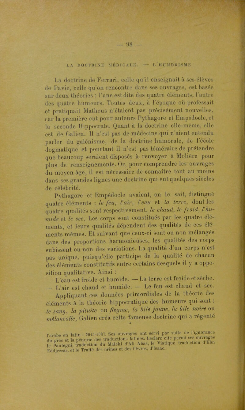 — î)8 — LA TtOr.TRlNF MÉDlCALi;. — LHL'MOlUSME La doch-inc de Ferrari, celle qu'il enseignait à ses él^.ve.s d« Pavie, celle qu'on rencontre dans ses ouvrages, est basée sur deux théories : l'une est dite des quatre éléments, l'autre des quatre humeurs. Toutes deux, à l'époque où professait et pratiquait Matheus n'étaient pas précisément nouvelles, car la première eut pour auteurs Pythagore et Empédocle,et la seconde Hippocrate. Quant à la doctrine elle-même, elle est de Galien. Il n'est pas de médecins qui n'aient entendu parler du galénisme, de la doctrine humorale, de l'école dogmatique et pourtant il n'est pas téméraire de prétendre que beaucoup seraient disposés à renvoyer à Molière pour plus de renseignements. Or, pour comprendre les ouvrages du moyen âge, il est nécessaire de connaître tout au moins dans ses grandes lignes une doctrine qui eut quelques siècles de célébrité. Pythagore et Empédocle avaient, on le sait, distingué quatre éléments : le feu, l'air, Veau et la terre, dont les quatre qualités sont respectivement, le chaud, le froid, l'hu- mide et le sec. Les corps sont constitués par les quatre élé- ments, et leurs qualités dépendent des qualités de ces (i\t- ments mêmes. Et suivant que ceux-ci sont ou non mélangés dans des proportions harmonieuses, les qualités des corps subissent ou non des variations. La qualité d'un corps n'est pas unique, puisqu'elle participe de la qualité de chacun des éléments constitutifs entre certains desquels il y a oppo- sition qualitative. Ainsi : L'eau est froide et humide. — La terre est froide et sèche. — L'air est chaud et humide. — Le feu est chaud et sec. Appliquant ces données primordiales de la théorie des éléments à la théorie hippocratique des humeurs qui sont : le sang, la pituite ou flegme, la bile jaune, la bile noire on mélancolie, Galien créa cette fameuse doctrine qui a régenté * Varabe en latin : Ï0i:i-108. Ses ouvrages ont servi par suite de l'ignorance du grec et la pénurie des traductions latines. Leclerc cite parmi ses ouvrages i^Fantegni, traduction du Maleki d'Ali Abas, le Viatique, traduction d Lbu Eddjezzar, et le Traité des urines et des fièvres, d'Fsaac.