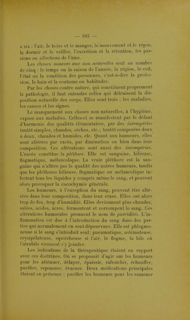 a six : l'air, le boire el le manger, le mouvement et le repos, If dormir et le veiller, l'cxcrélion et la rétention, les pas- sions ou aiïections de l'àme. Les choses annexes aux non naturelles sont au nombre de cinq : le temps ou la saison de l'année, la région, le coït, l'état ou la condition des personnes, c'est-à-dire la profes- sion, le bain et la coutume ou habitudes. Par les choses contre nature, qui constituent proprement la pathologie, il faut entendre celles qui détruisent la dis- position naturelle des corps. Elles sont trois : les maladies, les causes et les signes. Le manquement aux choses non naturelles, à l'hygiène, expose aux maladies. Celles-ci se manifestent par le défaut d'harmonie des qualités élémentaires, par des iniempéries tantôt simples, chaudes, sèches, etc.; tantôt composées deux à deux, chaudes et humides, etc. Quant aux humeurs, elles sont altérées par excès, par diminution ou bien dans leur composition. Ces altérations sont aussi des intempéries. L'excès constitue la pléthore. Elle est sanguine, bilieuse, flegmatique, mélancolique. La vraie pléthore est la san- guine qui n'altère pas la qualité des autres humeurs, tandis que les pléthores bilieuse, flegmatique ou mélancolique in- fectent tous les liquides y compris môme le sang, et peuvent alors provoquer la cacochymie générale. Les humeurs, à l'exception du sang, peuvent être alté- rées dans leur composition, dans leur crase. Elles ont alors trop de feu, trop d'humidité. Elles deviennent plus chaudes, salées, acides, acres, fermentent et corrompent le sang. Ces altérations humorales prennent le nom de putridités. L'in- flammation est due à l'introduction du sang dans des par- ties qui normalement en sont dépourvues. Elle est phlegmo- neuse si le sang s'introduit seul; pneumatique, œdémateuse, érysipélateuse, squirrheuse si l'air, le flegme, la bile où l'atrabile viennent s'y joindre. Les indications de la thérapeutique étaient en rapport avec ces doctrines. On se proposait d'agir sur les humeurs pour les atténuer, délayer, épaissir, rafraîchir, échauiîer, purifier, repousser, évacuer. Deux médications principales étaient en présence : purifier les humeurs pour les ramener