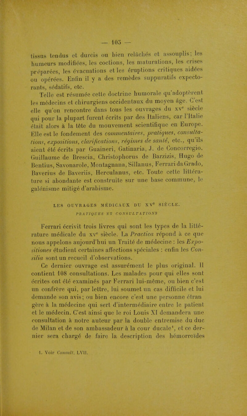 tissus tendus et durcis ou bien rclàchds et assouplis; les humeurs modifiées, les coctions, les maturations, les crises préparées, les évacuations et les éruptions critiques aidées ou opérées. Enfin il y a des remèdes suppuratifs expecto- rants, sédatifs, etc. Telle est résumée cette doctrine humorale qu'adoptèrent les médecins et chirurgiens occidentaux du moyen âge. C'est elle qu'on rencontre dans tous les ouvrages du xv*^ siècle qui pour la plupart furent écrits par des Italiens, car l'Italie était alors à la tête du mouvement scientifique en Europe. Elle est le fondement des commentaires, pratiques, consulta- lions, expositions, clarifications, régimes de sanlé, etc., qu'ils aient été écrits par Guaineri, Gatinaria, J. de Goncorregio, Guillaume de Brescia, Christophorus de Barzizis, Hugo de Bentius, Savonarole, Montagnana, Sillanus, Ferrari daGrado, Baverius de Baveriis, Herculanus, etc. Toute cette littéra- ture si abondante est construite sur une base commune, le galénisme mitigé d'arabisme. LES OUVRAGES MÉDICAUX DU XV*' SIÈCLE. PIIÀTIQUES ET CONSULTATIONS Ferrari écrivit trois livres qui sont les types de la litté- rature médicale du xv'' siècle. La Practica répond à ce que nous appelons aujourd'hui un Traité de médecine : les E.rpo- sitiones étudient certaines affections spéciales : enfin les Con- silia sont un recueil d'observations. Ce dernier ouvrage est assurément le plus original. 11 contient 108 consultations. Les malades pour qui elles sont écrites ont été examinés par Ferrari lui-même, ou bien c'est un confrère iqui, par lettre, lui soumet un cas difficile et lui demande son avis; ou bien encore c'est une personne étran gère à la médecine qui sert d'intermédiaire entre le patient et le médecin. C'est ainsi que le roi Louis XI demandera une consultation à notre auteur par la double entremise du duc de Milan et de son ambassadeur à la cour ducale*, et ce der- nier sera chargé de faire la description des hémorroïdes 1. Voir Consul/. LVll.