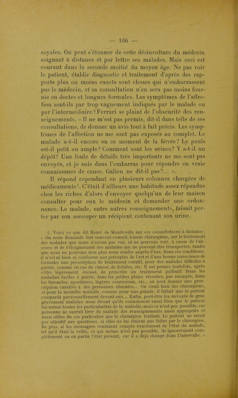 — 100 — royales. On peut s'étonner de cette désinvolture du médecin soignant à distance et par lettre ses malades. Mais ceci est courant dans la seconde moitié du moyen âge. Ne pas voir le patient, établir diagnostic et traitement d'après des rap- ports plus ou moins exacts sont choses qui n'embarrassent pas le médecin, et sa consultation n'en sera pas moins four- nie en doctes et longues formules. Les symptômes de l'affec- tion sont-ils par trop vaguement indiqués par le malade ou par l'intermédiaire? Ferrari se plaint de l'obscurité des ren- seignements. <( Il ne m'est pas permis, dit-il dans telle de ses consultations, de donner un avis tout à fait précis. Les symp- tômes de l'afïection ne me sont pas exposés au complet. Le malade a-t-il encore en ce moment de la fièvre? Le pouls est-il petit ou ample? Comment sont les urines? Y a-t-il un dépôt? Une foule de détails très importants ne me sont pas envoyés, et je suis dans l'embarras pour répondre en vraie connaissance de cause. Galien ne dit-il pas?... ». Il répond cependant en plusieurs colonnes chargées de médicaments*. C'était d'ailleurs une habitude assez répandue chez les riches d'alors d'envoyer quelqu'un de leur maison consulter pour eux le médecin et demander une ordon- nance. Le malade, entre autres renseignements, faisait por- ter par son messager un récipient contenant son urine. 1. Voici ce que dit Henri de Muiulcvillc sur ces consullations à distance : « On nous demande fort souvent conseil, à nous chirurgiens, sur le traitement dos malades que nous n'avons pas vus, ni ne pouvons voir, à cause de l'ab- sence et de l'éloignement des malades qui ne peuvent ôtre transportés, tandis que nous ne pouvons non plus nous rendre auprès d'eux. Dans ces conditions, il n'est ni bien ni conforme aux préceptes de l'art et d'une bonne conscience de formuler une prescription de traitement curatif, pour des malades difficiles à .nuérir, comme en cas de cancer, de fistules, etc. 11 est permis toutefois, après s'être légèrement excusé, de prescrire un traitement palliatif. Dans les maladies faciles à guérir, dans les petites plaies récentes, par exemple, dans les furoncles, apostômes, légères contusions, etc., on peut donner une pres- cription curative à des personnes absentes... On rirait bien des cbirurgiens, si pour la moindre maladie, comme pour une grande, il fallait que le patient comparût personncUèment devant eux... Enfin, peut-être les envoyés de gens gravement malades nous diront qu'ils connaissent aussi bien que le patient lui-même toutes les particularités de la maladie, mais ce n'est pas possible, car personne ne saurait tirer du malade des renseignements aussi appropriés et aussi utiles du cas particulier que le chirurgien traitant. Le patient ne serait p;is attentif aux questions, si elles ne lui étaient pas faites par le chirurgien. De plus, si les messagers rendaient compte exactement de l'état du malade, tel qu'il était la veille, ce (pii même n'est pas possible, ils ignoreraient com- plètement ou en partie l'état présent, car il a déj;i rliaiiLrc dans l'intervalle. »