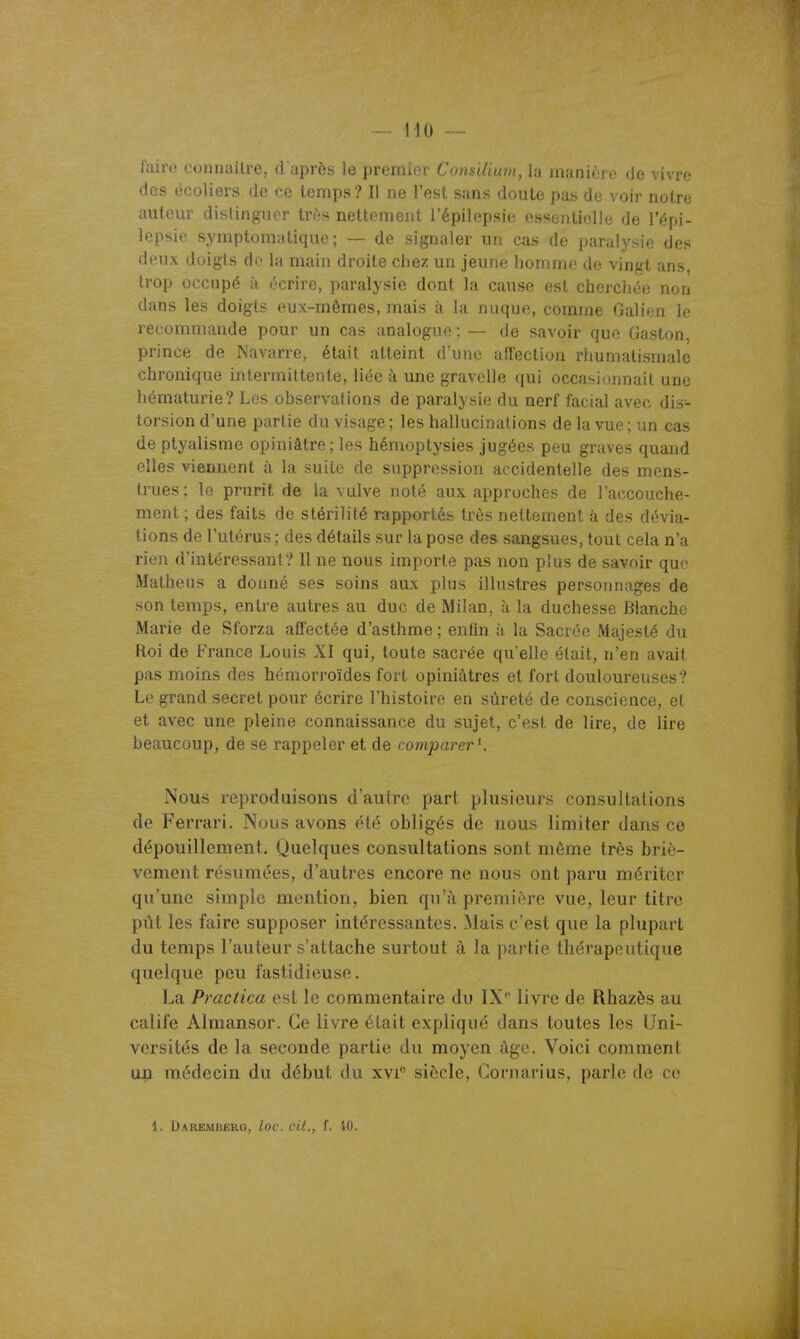 lairt! coniKulro, (i après le premior Consilium, la manière de vivre des écoliers de ce temps? Il ne l'est sans doute pas de voir notre autcm- distinguer très nettement l'épilepsie essentielle de l'épi- lepsie symptomatique ; — de signaler un cas de paralysie des doux doigts do la main droite chez un jeune honmie de vingt ans, trop occupé à écrire, paralysie dont la cause est cherchée non dans les doigts eux-mêmes, mais à la nuque, comme Galien le recommande pour un cas analogue; — de savoir que Gaston, prince de Navarre, était atteint d'une affection rhumatismale chronique intermittente, liée à une gravelle qui occasionnait une hématurie? Les observations de paralysie du nerf facial avec dis- torsion d'une partie du visage; les hallucinations de la vue; un cas de ptyalisme opiniâtre; les hémoptysies jugées peu graves quand elles viennent à la suite de suppression accidentelle des mens- trues; le prurit de la valve noté aux approches de l'accouche- ment ; des faits de stérilité rapportés très nettement à des dévia- tions de l'utérus ; des détails sur la pose des sangsues, tout cela n'a rien d'intéressant? 11 ne nous importe pas non plus de savoir que Matheus a donné ses soins aux plus illustres personnages de son temps, entre autres au duc de Milan, ù la duchesse Blanche Marie de Sforza affectée d'asthme ; entin à la Sacrée Majesté du Roi de France Louis XI qui, toute sacrée qu'elle était, n'en avait pas moins des hémorroïdes fort opiniâtres et fort douloureuses? Le grand secret pour écrire l'histoire en sûreté de conscience, et et avec une pleine connaissance du sujet, c'est de lire, de lire beaucoup, de se rappeler et de comparer^. Nous reproduisons d'autre part plusieurs consultations de Ferrari. Nous avons été obligés de nous limiter dans ce dépouillement. Quelques consultations sont même très briè- vement résumées, d'autres encore ne nous ont paru mériter qu'une simple mention, bien qu'à première vue, leur titre pût les faire supposer intéressantes. Mais c'est que la plupart du temps l'auteur s'attache surtout à la partie thérapeutique quelque peu fastidieuse. La Practica est le commentaire du IXlivre de Rhazès au calife Almansor. Ce livre était expliqué dans toutes les Uni- versités de la seconde partie du moyen âge. Voici comment u:p médecin du début du xvi siècle, Cornarius, parle de ce 1. Daremuerg, loc. cit., f. iO.