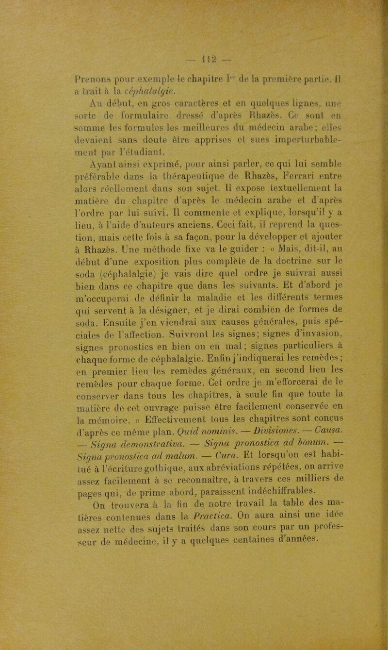 Prriiuii^i [lour cxi'iiiple le chapitre I' de la première partie. Il a trait à la cêjthalalgic. Au début, en gros caractères et en quelques lignes, uno sorte de formulaire dressé d'après Htiazës. Ce sont en somme les formules les meilleures du médecin arabe; elles devaient sans doute être apprises et sues imperturbable- ment par l'étudiant. Ayant ainsi exprimé, pour ainsi parler, ce qui lui semble préférable dans la thérapeutique de Rhazès, Ferrari entre alors réellement dans son sujet. Il expose textuellement la matière du chapitre d'après le médecin arabe et d'après l'ordre par lui suivi. Il commente et explique, lorsqu'il y a lieu, à l'aide d'auteurs anciens. Ceci fait, il reprend la ques- tion, mais cette fois à sa façon, pour la développer et ajouter à Rhazès. Une méthode fixe va le guider : « Mais, dit-il, au début d'une exposition plus complète de la doctrine sur le soda (céphalalgie) je vais dire quel ordre je suivrai aussi bien dans ce chapitre que dans les suivants. Et d'abord je m'occuperai de définir la maladie et les différents termes qui servent à la désigner, et je dirai combien de formes de soda. Ensuite j'en viendrai aux causes générales, puis spé- ciales de l'affection. Suivront les signes; signes d'invasion, signes pronostics en bien ou en mal ; signes particuliers à chaque forme de céphalalgie. Enfin j'indiquerai les remèdes; en premier lieu les remèdes généraux, en second lieu les remèdes pour chaque forme. Cet ordre je m'efforcerai de le conserver dans tous les chapitres, à seule fin que toute la matière de cet ouvrage puisse être facilement conservée en la mémoire. » Effectivement tous les chapitres sont conçus d'après ce même plan. Quid nominis. — Divisiones. — Causa. — Signa de.monstrativa. — Signa pronostica ad bonum. — Signa pronostica ad malum. — Cura. Et lorsqu'on est habi- tué à l'écriture gothique, aux abréviations répétées, on arrive assez facilement à se reconnaître, à travers ces milliers de pages qui, de prime abord, paraissent indéchiffrables. On trouvera à la fin de notre travail la table des ma- tières contenues dans la Practica. On aura ainsi une idée assez nette des sujets traités dans son cours par un profes- seur de médecine, il y a quelques centaines d'années.