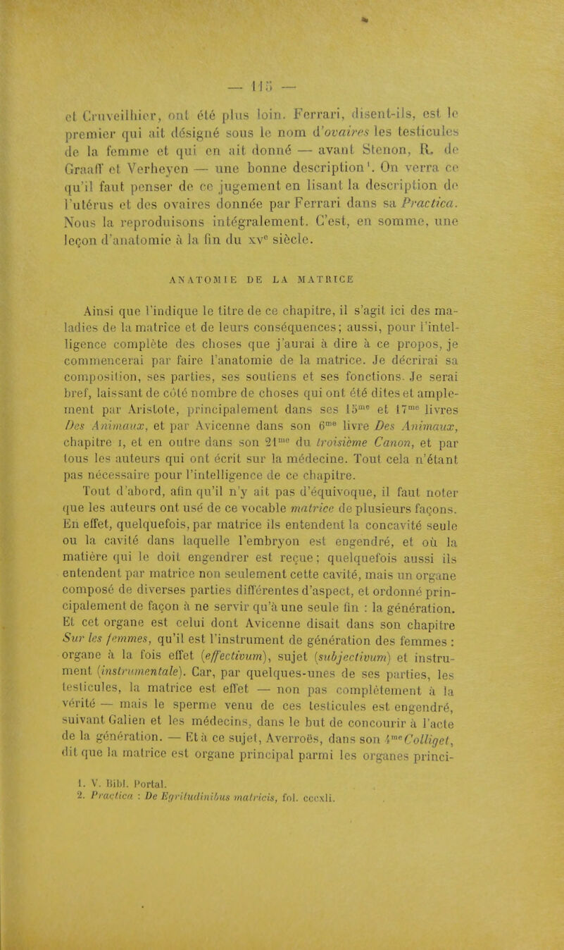 et (.a avcliiuor, (^til été plus loin. Ferrari, disent-iJs, est le premier qui ait désigné sous le nom d'ovaires les testicules de la femme et qui en ait donné — avant Stenon, R. de GraafT et Verlieyen — une bonne description'. On verra ce qu'il faut penser de ce jugement en lisant la description de l'utérus et des ovaires donnée par Ferrari dans s'a Pmctica. Nous la reproduisons intégralement. C'est, en somme, une leçon d'anatomie à la fin du xv'' siècle. AKAÏOMIE DE LA MATRICE Ainsi que l'indique le titre de ce chapitre, il s'agit ici des ma- ladies de kl matrice et de leurs conséquences; aussi, pour l'intel- ligence complète des choses que j'aurai à dire à ce propos, je commencerai par faire l'anatoraie de la matrice. Je décrirai sa composition, ses parties, ses soutiens et ses fonctions. Je serai bref, laissant de côté nombre de choses qui ont été dites et ample- ment pur Aristote, principalement dans ses Id et 17''' livres Des Animaux, et par Avicenne dans son 6® livre Des Animaux, chapitre i, et en outre dans son SI' du troisième Canon, et par tous les auteurs qui ont écrit sur la médecine. Tout cela n'étant pas nécessaire pour l'intelligence de ce chapitre. Tout d'abord, afin qu'il n'y ait pas d'équivoque, il faut noter que les auteurs ont usé de ce vocable matrice de plusieurs façons. En effet, quelquefois, par matrice ils entendent la concavité seule ou la cavité dans laquelle l'embryon est engendré, et où la matière qui le doit engendrer est reçue ; quelquefois aussi ils entendent par matrice non seulement cette cavité, mais un organe composé de diverses parties différentes d'aspect, et ordonné prin- cipalement de façon à ne servir qu'à une seule fin : la génération. Et cet organe est celui dont Avicenne disait dans son chapitre Sur les femmes, qu'il est l'instrument de génération des femmes : organe à la fois effet {eff'ectivum), sujet [subjectivum] et instru- ment {instrumentale). Car, par quelques-unes de ses parties, les testicules, la matrice est effet — non pas complètement à la vérité — mais le sperme venu de ces testicules est engendré, suivant Galien et les médecins, dans le but de concourir à l'acte de la génération. — Et à ce sujet, Averroës, dans son V'^Colliget, dit que la matrice est organe principal parmi les organes princi- 1. V. Hibl. l»ortal.