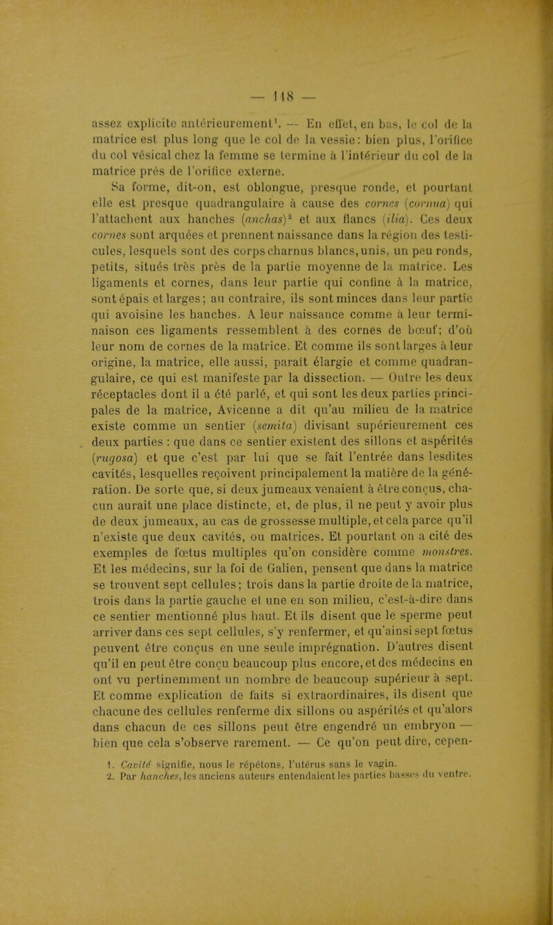 — 148 — assez explicite .intérieurement'. — En eflel, en bus, le col de la matrice est plus long que le col do la vessie: bien plus, l'orifice du col vésical chez la femme se termine à l'intérieur du col de la matrice près de l'orilice externe. Sa forme, dit-on, est oblongue, presque ronde, et pourtant elle est presque quudrangulaire à cause des cornes [comua] qui rattachent aux hanches [ancliasY et aux flancs lilia). Ces deux cornes sont arquées et prennent naissance dans la région des testi- cules, lesquels sont des corps charnus blancs, unis, un peu ronds, petits, situés très près de la partie moyenne de la matrice. Les ligaments et cornes, dans leur partie qui confine à la matrice, sont épais et larges; au contraire, ils sont minces dans leur partie qui avoisine les hanches. A leur naissance comme à leur termi- naison ces ligaments ressemblent à des cornes de bœuf; d'où leur nom de cornes de la matrice. Et comme ils sont larges à leur origine, la matrice, elle aussi, paraît élargie et comme quadran- gulaire, ce qui est manifeste par la dissection. — Outre les deux réceptacles dont il a été parlé, et qui sont les deux parties princi- pales de la matrice, Avicenne a dit qu'au miUeu de la matrice existe comme un sentier {semita) divisant supérieurement ces deux parties : que dans ce sentier existent des sillons et aspérités [rugosa] et que c'est par lui que se fait l'entrée dans lesdites cavités, lesquelles reçoivent principalement la matière de la géné- ration. De sorte que, si deux jumeaux venaient à être conçus, cha- cun aurait une place distincte, et, de plus, il ne peut y avoir plus de deux jumeaux, au cas de grossesse multiple, et cela parce qu'il n'existe que deux cavités, ou matrices. Et pourtant on a cité des exemples de fœtus multiples qu'on considère comme nion.<lres. Et les médecins, sur la foi de Galien, pensent que dans la matrice se trouvent sept cellules; trois dans la partie droite de la matrice, trois dans la partie gauche et une en son milieu, c'est-à-dire dans ce sentier mentionné plus haut. Et ils disent que le sperme peut arriver dans ces sept cellules, s'y renfermer, et qu'ainsi sept fœtus peuvent être conçus en une seule imprégnation. D'autres disent qu'il en peut être conçu beaucoup plus encore, et des médecins en ont vu pertinemment un nombre de beaucoup supérieur à sept. Et comme explication de faits si extraordinaires, ils disent que chacune des cellules renferme dix sillons ou aspérités et qu'alors dans chacun do ces sillons peut être engendré un embryon — bien que cela s'observe rarement. — Ce qu'on peut dire, cepen- 1. Cavité sifçnifie, nous le répétons, l'utérus sans le vagin. -1. Par /tfl«c/te.s', les anciens auteurs entendaient les parties basses du ventre.