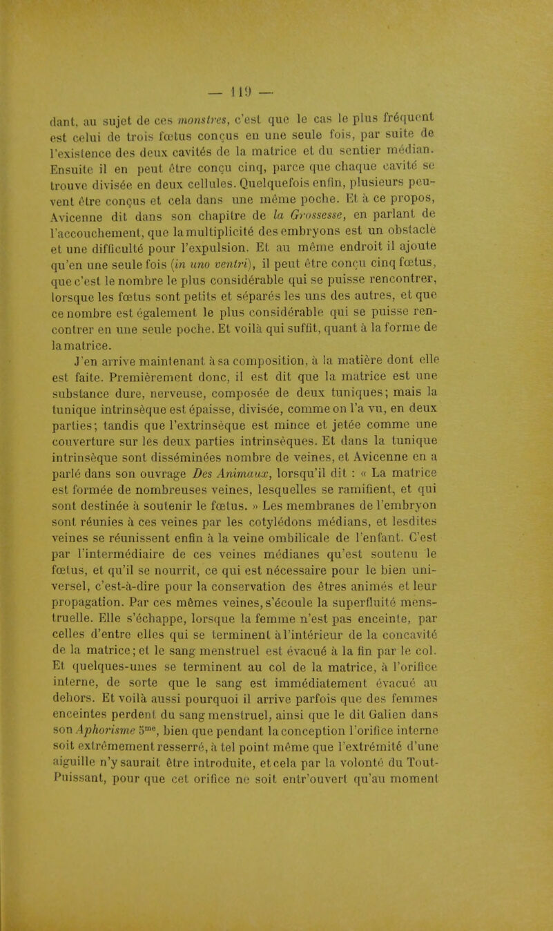 dant. au sujet de ces monstres, c'esl que le cas le plus fréquent est celui de trois fœtus conçus en une seule fois, par suite de l'existence des deux cavités de la matrice et du sentier médian. Ensuite il en peut être conçu cinq, parce que chaque cavité se trouve divisée en deux cellules. Quelquefois enfin, plusieurs peu- vent être conçus et cela dans une môme poche. Et à ce propos, Avicenne dit dans son chapitre de la Grossesse, en parlant de l'accouchement, que la multiplicité des embryons est un obstacle et une difficulté pour l'expulsion. Et au même endroit il ajoute qu'en une seule fois (m uno ventri), il peut être conçu cinq fœtus, que c'est le nombre le plus considérable qui se puisse rencontrer, lorsque les fœtus sont petits et séparés les uns des autres, et que ce nombre est également le plus considérable qui se puisse ren- contrer en une seule poche. Et voilà qui sufiit, quant à la forme de la matrice. J'en arrive maintenant à sa composition, à la matière dont elle est faite. Premièrement donc, il est dit que la matrice est une substance dure, nerveuse, composée de deux tuniques; mais la tunique intrinsèque est épaisse, divisée, comme on l'a vu, en deux parties; tandis que l'extrinsèque est mince et jetée comme une couverture sur les deux parties intrinsèques. Et dans la tunique intrinsèque sont disséminées nombre de veines, et Avicenne en a parlé dans son ouvrage Des Animaux, lorsqu'il dit : « La matrice est formée de nombreuses veines, lesquelles se ramifient, et qui sont destinée à soutenir le fœtus. » Les membranes de l'embryon sont réunies à ces veines par les cotylédons médians, et lesdites veines se réunissent enfin à la veine ombilicale de l'enfant. C'est par l'intermédiaire de ces veines médianes qu'est soutenu le fœtus, et qu'il se nourrit, ce qui est nécessaire pour le bien uni- versel, c'est-à-dire pour la conservation des êtres animés et leur propagation. Par ces mêmes veines, s'écoule la superfluité mens- truelle. Elle s'échappe, lorsque la femme n'est pas enceinte, par celles d'entre elles qui se terminent à l'intérieur de la concavité de la matrice; et le sang menstruel est évacué à la fin par le col. Et quelques-unes se terminent au col de la matrice, à l'orifice interne, de sorte que le sang est immédiatement évacué au dehors. Et voilà aussi pourquoi il arrive parfois que des femmes enceintes perdent du sang menstruel, ainsi que le dit Galien dans son Aphoiisrne 5*, bien que pendant la conception l'orifice interne soit extrêmement resserré, à tel point même que l'extrémité d'une aiguille n'y saurait être introduite, et cela par la volonté du Tout- Puissant, pour que cet orifice ne soit entr'ouvert qu'au moment