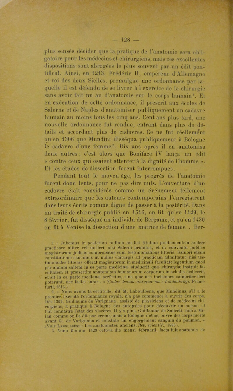 plus sensés docidcr que la pi-alique de ranatomio sera obli- gatoire pour les médecins et chirurgiens, mais ces excellentes dispositions sont abrogées le plus souvent par un édit poii- lificai. Ainsi, en 1213, Frédéric II, empereur d'Allemagne et roi des deux Siciles, promulgue une ordonnance par la- quelle il est défendu de se livrer à l'exercice de la chirurgie sans avoir fait un an d'anatomie sur le corps humain'. El en exécution de cette ordonnance, il prescrit aux écoles de Salerne et de Naples d'anatomiser publiquement un cadavre humain au moins tous les cinq ans. Cent ans plus tard, une nouvelle ordonnance fut rendue, entrant dans plus de dé- tails et accordant plus de cadavres. Ce ne fut réellement qu'en 1306 que Mundini disséqua publiquement à Bologne le cadavre d'une femme'. Dix ans après il en anatomisa deux autres ; c'est alors que Boniface IV lança un édit « contre ceux qui osaient attenter à la dignité de l'homme >k Et les études de disseçtion furent interrompues. Pendant tout le moyen âge, les progrès de l'anatomie furent donc lents, pour ne pas dire nuls. L'ouverture d'un cadavre était considérée comme un événement tellement extraordinaire que les auteurs contemporains l'enregistrent dans leurs écrits comme digne de passer à la postérité. Dans un traité de chirurgie publié en 1540, on lit qu'en 1429, le 8 février, fut disséqué un individu de Bergame, et qu'en 1 430 on fit à Venise la dissection d'une matrice de femme . Ber- 1. « Juboiaiis in posteruin nuUum niedici lituluni prœtendeiitem luidero practicare aliter vel mederi, nisi Salerni priniitus, et in conventii publico niagistrorum judicio comprobalii:? ciim testimonialibus litteris. Saliibri ctiani consLilutione sancimus ut niillus chirurgis ad ijracticam admittatur, nisi tes- timoniales litteras oflerat niagistrorum in medicinali facuUate legentium quod per annum salteni in ea parte medicina- .studuerit quie ciiirurgiaî instruit fa- cultatem et pnnsertim anatomiam humanorum corporum in scholia dedicent, et sit in ea parte mediame porfectus, sine quîc nec incisiones salubriler iieri poterunt, nec factœ curari. » [Çodex legum anlùjuarum : Lindenl>rof/i. Frano- furli, 1613.} 2. « Nous avons la certitude, dit M. Laboulbène, que Mnndinus, s'il a le premier- exécuté l'ordonnance royale, n'a pas commencé à ouvrir des corps. Dès 1302, Guillaume de Varignana, assisté de piiysiciens et de médecins dii- rurgiens, a pratiqué à Bologne des autopsies i)our découvrir un poison et fait connaître l'état des viscères. 11 y a plus, Guillaume de Saliceti, non à Mi- lan comme on l'a dit par erreur, mais îi Bologne même, ouvre des corps morts avant G. de Varignana et constate un engorgement sanguin du poumon. » (Voir LAitouLnÉNE : Les anatoinistes anciens, Rev. sfienlif., 1886).