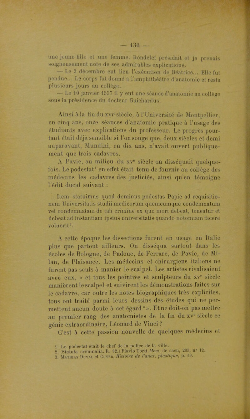 une jeune lillo et une femme. Rondelet j)rnsidait et je prenais soigneusement note de ses admirables explications. — Le 3 décembre eut lieu l'exécution de Béatrice... Elle fut pendue... Le corps fut donné à l'amphithéAtre d'anatomie et resta plusieurs jours au collège. — Le tO janvier 1557 il y eut une sûauce d'anatomie au collège sous la présidence du docteur Guichardus. Ainsi à la lin du xvi siècle, à l'Université de Montpellier, en cinq ans, onze séances d'anatomie pratique à l'usage des étudiants avec explications du professeur. Le progrès pour- tant était déjà sensible si l'on songe que, deux siècles et demi auparavant, Mundini, en dix ans, n'avait ouvert publique- ment que trois cadavres. A Pavie, au milieu du xv'- siècle on disséquait quelque- fois. Le podestat' en effet était tenu de fournir au collège des médecins les cadavres des justiciés, ainsi qu'en témoigne l'édit ducal suivant : Item staluimus quod dominus podestas Papie ad requisitio- nem Universitatis studii medicorum quemcumque condemnatum vel condemnatam de tali crimine ex quo mori debeat,. teneatur et debeat ad instantiam ipsius universitatis quando notomiam facere voluerit^ A cette époque les dissections furent en usage en Italie plus que partout ailleurs. On disséqua surtout dans les écoles de Bologne, de Padoue, de Ferrare, de Pavie, de Mi- lan, de Plaisance. Les médecins et chirurgiens italiens ne furent pas seuls à manier le scalpel. Les artistes rivalisaient avec eux, « et tous les peintres et sculpteurs du xv siècle manièrent le scalpel et suivirentles démonstrations faites sur le cadavre, car outre les notes biographiques très explicites, tous ont traité parmi leurs dessins des études qui ne per- mettent aucun doute à cet égard''». Et ne doit-on pas mettre au premier rang des anatomistes de la fin du xv'' siècle ce génie extraordinaire, Léonard de Vinci ? C'est à cette passion nouvelle de quelques médecins et 1. 1.0 podestat était le chef de la police de la ville. 2. (Statula criminalia. U. 82.) Flavio Torti Mem. de casu, 28u. n° 12.