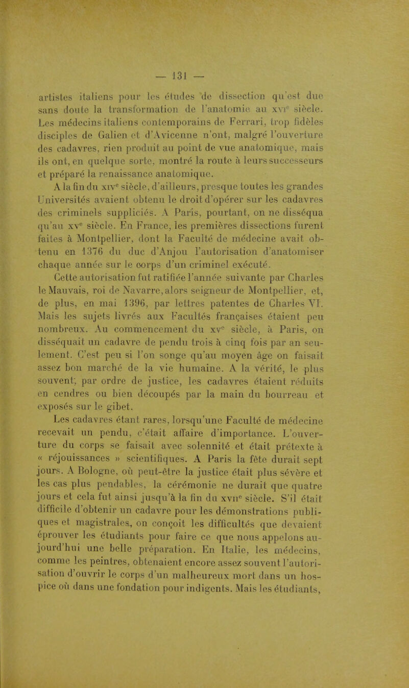 artistes italiens pour les études de dissection qu'est due sans doute la transformation de l'anatomie au xvi'' si(>ele. Les médecins italiens contemporains de Ferrari, trop fidèles disciples de Galien et d'Avicenne n'ont, malgré l'ouverture des cadavres, rien produit au point de vue anatomique, mais ils ont, en quelque sorte, montré la route à leurs successeurs et préparé la renaissance anatomique. A la fin du xiv*^ siècle, d'ailleurs, presque toutes les grandes Universités avaient obtenu le droit d'opérer sur les cadavres des criminels suppliciés. A Paris, pourtant, on ne disséqua qu'au XV'' siècle. En France, les premières dissections furent faites à Montpellier, dont la Faculté de médecine avait ob- tenu en 4376 du duc d'Anjou l'autorisation d'anatomiser chaque année sur le oorps d'un criminel exécuté. Cette autorisation fut ratifiée l'année suivante par Charles le Mauvais, roi de Navarre, alors seigneur de Montpellier, et, de plus, en mai 1396, par lettres patentes de Charles VI. Mais les sujets livrés aux Facultés françaises étaient peu nombreux. Au commencement du xv^ siècle, à Paris, on disséquait un cadavre de pendu trois à cinq fois par an seu- lement. C'est peu si l'on songe qu'au moyen âge on faisait assez bon marché de la vie humaine. A la vérité, le plus souvent; par ordre de justice, les cadavres étaient réduits en cendres ou bien découpés par la main du bourreau et exposés sur le gibet. Les cadavres étant rares, lorsqu'une Faculté de médecine recevait un pendu, c'était affaire d'importance. L'ouver- ture du corps se faisait avec solennité et était prétexte à « réjouissances » scientifiques. A Paris la fête durait sept jours. A Bologne, où peut-être la justice était plus sévère et les cas plus pendables, la cérémonie ne durait que quatre jours et cela fut ainsi jusqu'à la fin du xvn« siècle. S'il était difficile d'obtenir un cadavre pour les démonstrations publi- ques et magistrales^ on conçoit les difficultés que devaient éprouver les étudiants pour faire ce que nous appelons au- jourd'hui une belle préparation. En Italie, les médecins, comme les peintres, obtenaient encore assez souvent l'autori- sation d'ouvrir le corps d'un malheureux mort dans un hos- pice où dans une fondation pour indigents. Mais les étudiants,