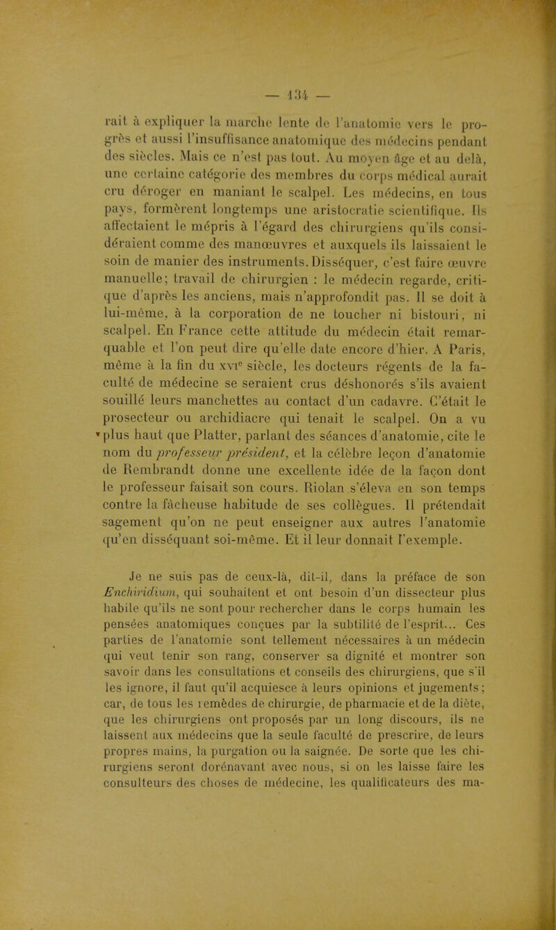 rait à expliquer la luarclic lente de ranalomie vers le pro- grès et aussi rinsuflisunce anatoiiiique des médecins pendant des siècles. Mais ce n'est pas tout. Au moyen âge et au delà, une certaine catégorie des membres du corps médical aurait cru déroger en maniant le scalpel. Les médecins, en tous pays, formèrent longtemps une aristocratie scientifique. Ils affectaient le mépris à l'égard des chirurgiens qu'ils consi- déraient comme des manœuvres et auxquels ils laissaient le soin de manier des instruments. Disséquer, c'est faire œuvre manuelle; travail de chirurgien : le médecin regarde, criti- que d'après les anciens, mais n'approfondit pas. 11 se doit à lui-môme, à la corporation de ne toucher ni bistouri, ni scalpel. En France cette attitude du médecin était remar- quable et l'on peut dire qu'elle date encore d'hier. A Paris, même à la fin du xvi siècle, les docteurs régents de la fa- culté de médecine se seraient crus déshonorés s'ils avaient souillé leurs manchettes au contact d'un cadavre. C'était le prosecteur ou archidiacre qui tenait le scalpel. On a vu » plus haut que Flatter, parlant des séances d'anatomie, cite le nom du professeur j)résident, et la célèbre leçon d'anatomie de Rembrandt donne une excellente idée de la façon dont le professeur faisait son cours. Riolan s'éleva en son temps contre la fâcheuse habitude de ses collègues. Il prétendait sagement qu'on ne peut enseigner aux autres l'anatomie qu'en disséquant soi-même. Et il leur donnait l'exemple. Je ne suis pas de ceux-là, dit-il, dans la préface de son Enchiridium, qui souhaitent et ont besoin d'un dissecteur plus habile qu'ils ne sont pour rechercher dans le corps humain les pensées anatomiques conçues par la subtilité de l'esprit... Ces parties de l'anatomie sont tellement nécessaires à un médecin qui veut tenir son rang, conserver sa dignité et montrer son savoir dans les consultations et conseils des chirurgiens, que s'il les ignore, il faut qu'il acquiesce à leurs opinions et jugements; car, de tous les remèdes de chirurgie, de pharmacie et de la diète, que les chirurgiens ont proposés par un long discours, ils ne laissent aux médecins que la seule faculté de prescrire, de leurs propres mains, la purgation ou la saignée. De sorte que les chi- rurgiens seront dorénavant avec nous, si on les laisse faire les consulteurs des choses de médecine, les qualilicateurs des ma-