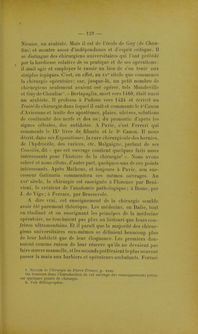 Nicaiso, un arabislo. Mais il est de l'école de Guy (de Chau- liac) et montre assez d'indépendance et d'esprit critique. 11 se dislingue des chirurgiens universitaires qui l'ont précédé par la hardiesse relative de sa pratique et de ses opérations : il osait agir et employer le rasoir au lieu de s'en tenir aux simples topiques. C'est, en effet, au xv° siècle que commence la chirurgie opératoire; car, jusque-là, un petit nombre de chirurgiens seulement avaient osé opérer, tels Mondeville et Guy de Chauliac '. » Bertapaglia, mort vers 1460, était aussi un arabiste. Il professa à Padoue vers 1424 et écrivit un Traitéào, chirurgie dans lequel il suit et commente le 4''Canon d'Avicenneet traite des apostèmes, plaies, ulcères, solutions de continuité des nerfs et des os; du pronostic d'après les signes célestes, des antidotes. A Pavie, c'est Ferrari qui commente le IX° livre de, Rhazès et le 3 Canon. Il nous décrit, dans ses Exposilio?ies, la cure chirurgicale des hernies, de l'hydrocèle, des varices, etc. Malgaigne, parlant de ses Consilia, dit « que cet ouvrage contient quelques faits assez intéressants pour l'histoire de la chirurgie- ». Nous avons relevé et nous citons, d'autre part, quelques-uns de ces points intéressants. Après Matheus, et toujours à Pavie, son suc- cesseur Gatinaria commentera ces mêmes ouvrages. Au XVI' siècle, la chirurgie est enseignée à Florence par Beni- vieni, le créateur de l'anatomie pathologique; à Rome, par J. de Vigo; à Ferrare, par Brassavole. A dire vrai, cet enseignement de la chirurgie semble avoir été purement théorique. Les médecins, en Italie, tout en étudiant et en enseignant les principes de la médecine opératoire, ne touchaient pas plus au bistouri que leurs con- frères ultramontains. Et il paraît que la majorité des chirur- giens universitaires eux-mêmes se défiaient beaucoup plus de leur habileté que de leur éloquence. Les premiers don- naient comme raison de leur réserve qu'ils ne devaient pas faire œuvre manuelle, elles seconds préféraient le plus souvent passer la main aux barbiers et opérateurs ambulants. Ferrari 1. NicALSE in Chiruvf/ie de Pierre Franco, p. xxiir. On trouvera dans l'Introduction de cet ou%Tage des renseignements précis sur quelques points de cliirurgie. 2. Voir liibliographie.