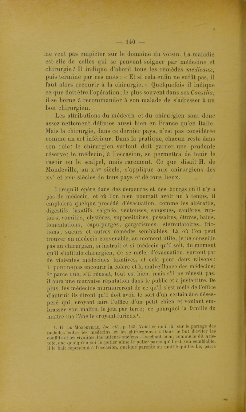 .ne veut pas empiiUer sur le domaine du voisin. La maladie est-elle de celles qui se peuvent soigner par médecine et chirurgie? 11 indique d'abord tous les remèdes médicaux, puis termine par ces mots : « Et si cela enfin ne suffit pas, il faut alors recourir à la chirurgie. » Quelquefois il indique ce que doit être l'opération; le plus souvent dans ses Comilia, il se borne à recommander à son malade de s'adresser à un bon chirurgien. Les attributions du médecin et du chirurgien sont donc- assez nettement définies aussi bien en France qu'en Italie. Mais la chirurgie, dans ce dernier pays, n'est pas considérée comme un art inférieur. Dans la pratique, chacun reste dans son rôle; le chirurgien surtout doit garder une prudente réserve; le médecin, à l'occasion, se permettra de tenir le rasoir ou le scalpel, mais rarement. Ce que disait H. de Mondeville, au xiv^ siècle, s'applique aux chirurgiens des xv* et XVI*' siècles de tous pays et de tous lieux. Lorsqu'il opère dans des demeures et des bourgs où il n'y a pas de médecin, et où l'on n'en pourrait avoir un à temps, il emploiera quelque procédé d'évacuation, comme les altératifs, digestifs, laxatifs, saignée, ventouses, sangsues, cautères, rup- loirs, vomitifs, clyslères, suppositoires, pessaires, étuves, bains, fomentations, capulpurges, gargarisnies, slernutatoires, fric- tions, sueurs et autres remèdes semblables. Là où l'on peut trouver un médecin convenable, au moment utile, je ne conseille pas au chirurgien, si instruit et si médecin qu'il soit, du moment qu'il s'intilulc chirurgien, de se mêler d'évacuation, surtout par de violentes médecines laxatives, et cela pour deux raisons : 1° pour ne pas encourir la colère et la malveillance des médecins; 2° parce que, s'il réussit, tout est bien; mais s'il ne réussit pas, il aura une mauvaise réputation dans le pubhc et à juste litre. De plus, les médecins murmureront de ce qu'il s'est mêlé de l'office d'autrui; ils diront qu'il doit avoir le sort d'un certain âne déses- péré qui, croyant faire l'office d'un petit chien et voulant em- brasser son maitre, le jeta par terre; ce pourquoi la famille du maître lua l'âne le croyant furieux'. 1. II. DE Mondeville, loc. cil., p. 143._ Voici ce i|u'il dit sur le parta|rc des malades entre les médecins et les chirurgiens : « Dans le but d'éviter les conflits et les rivalités, les auteurs anciens — sachant bien, comme le dit Aris- totc, que quoifiu'en soi le potier aime le potier parce qu'il est son semblable, il le'hait cependant a l'occasion, quelque parenté oa amitié qui les lie, parce