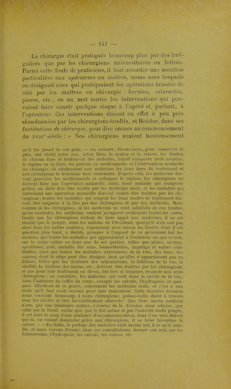 La chirurgie était pratiquée beaucoup plus par des irré- guliers que par les chirurgiens universitaires ou lettrés. Parmi cette foule de praticiens, il faut accorder une mention particulière aux opérateurs ou maîtres, noms sous lesquels on désignait ceux qui pratiquaient les opérations laissées de côté par les maîtres en chirurgie : hernies, cataractes, pierre, etc., en un mot toutes les interventions qui pou- vaient faire courir quelque risque à l'opéré et, partant, à l'opérateur. Ces interventions étaient en effet à peu près abandonnées par les chirurgiens érudits, etHeister, dans ses Institutions de chirurgie, peut dire encore au commencement du xvni'' siècle : « Nos chirurgiens avaient honteusement quil lui prend de son gain, — ces auteurs, disons-nous, pour conserver la paix, ont établi entre eux, selon Dieu, la justice et lo raison, les limites de chacun dans le traitement des maladies, lequel comporte trois moyens, le régime ou la diète, les potions ou médicaments et l'intervention manuelle ou chirurgie; ils attribuaient aux médecins les deux tiers du traitement et aux chirurgiens le troisième tiei's seulement. D'après cela, les médecins doi- vent prescrire les médicaments et ordonner le régime, les chirurgiens ne doivent faire que l'opération manuelle. Ainsi, toute maladie qui comporte potion ou diète doit être traitée par les médecins seuls, et les maladies qi?i entraînent une opération manuelle doivent seules être traitées par les chi- rurgiens ; toutes les maladies qui exigent les deux modes de traitement doi- vent être soignées à la fois par des chirurgiens et par des médecins. Mais, comme ni les chirurgiens, ni les médecins ne sont satisfaits de ces limites, qu'au contraire, les médecins veulent accaparer avidement toutes les cures, tandis que les chirurgiens évitent de faire appel aux médecins, il en est résulté que le peuple, dans les nations de l'Occident, quoiqu'il n'en soit pas ainsi dans les autres contrées, repoussant avec raison les limites dont il est question plus haut, a décidé, presque à l'opposé de ce qu'avaient fait les anciens, que toutes les maladies qui apparaissent à l'extérieur où que ce soit, sur le corps entier ou dans une de ses parties, telles que plaies, ulcères, apostèmes, gale, maladie des sens, hémorrhoïdes, impétigo et autres sem- blables, ainsi que toutes les maladies e.xtérieures de la téte, des bras, des cuisses, dont le siège peut être désigné, bien qu'elles n'apparaissent pas au dehors, telles que les douleurs des articulations, la faiblesse de la vue, la surdité, la douleur des mains, elc doivent être traitées par les chirurgiens, et que pour leur traitement on devra, dès lors et toujours, recourir aux seuls chirurgiens; au contraire, les maladies qui sont dans la cavité de la tête, dans l'intérieur du coffre du corps, excepté les calculs, l'hydropisie, et quel- ques affections de ce genre, concernent les médecins seuls, et c'est à eux seuls qu'il faut avoir recours pour leur traitement. Cette dernière décision nous convient beaucoup, à nous chirurgiens: puisse-t-elle durer à travers tous les siècles et être inviolablement observée ! Que donc aucun médecin n'ose, par une téméraire audace, s'écarter de la division ainsi admise, que celui qui le ferait, sache que, par le fait même et par l'autorité dudit peuple, il est sous le coup d'une sentence d'excomnuinication, dont il ne sera délivré que si, en venant demander grâce aux chinu-giens, il se brise lui-même la cuisse. » —En Italie, le partage des maladies était moins net. à ce qu'il sem- ble, et nous voyons Ferrari, dans ses consultations, donner son avis sur les hémorroïdes, l'hydropisie, les calcid'^. les vMriecs. elc.