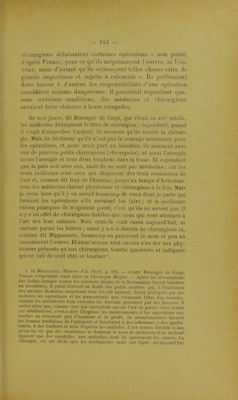 cliiriirgiens délaissaient certaines opérations « non point, d'après Franco, pour ce qu'ils méprisassent l'œuvre, ni l'ou- vrier, mais d'autant qu'ils estimoyent telles choses estre de grande importance et sujette à calomnie ». Ils préféraient donc laisser à d'autres les responsabilités d'une opération considérée comme dangereuse. 11 paraîtrait cependant que, sous certaines conditions, des médecins et chirurgiens savaient faire violence à leurs scrupules. De nos jours, dit Bérenger de Garpi, qui vivait au xvi siècle, les médecins dédaignent le titre de chirurgien ; cependant, quand il s'agit d'empocher l'argent, ils avouent qu'ils savent la chirur- gie. Mais ils déclarent qu'ils n'ont pas le courage nécessaire pour les opérations, et, pour avoir part au bénéfice, ils amènent avec eux de pauvres petits chirurgiens [chirurgulos], et ainsi l'aveugle mène l'aveugle et tous deux tombent dans la fosse. Et cependant que la paix soit avec eux, mais ils ne sont pas médecins ; car les vrais médecins sont ceux qui disposent des trois ressources de l'art et, comme dit Guy de Chauliac, jusqu'au temps d'Avicenne, tous les médecins étaient physiciens et chirurgiens à la fois. Mais je crois bien qu'il y en aurait beaucoup de ceux dont je parle qui feraient les opérations s'ils savaient les faire ; et la meilleure raison pourquoi ils n'opèrent point, c'est qu'ils ne savent pas. Il n'y a en effet de chirurgiens habiles que ceux qui sont adonnés à l'art dès leur enfance. Mais ceux-là sont rares aujourd'hui, et surtout parmi les lettrés ; aussi y a-t-il disette de chirurgiens et, comme dit Hippocrate, beaucoup en prennent le nom et peu en connaissent l'œuvre. Et aussi mieux vaut encore s'en fier aux phy- siciens présents qu'aux chirurgiens, tourbe ignorante et indigeste qui ne sait de quel côté se tourner 1. In Malgaionk. Œuvres d'A. Paré, p. 194. — Avant Bérenger de Carpi, Vksale s'exprimait ainsi dans sa Chirurgia Mafpia : .< Après les dévastations des Gotiis, lorsque toutes les sciences jusque-là si florissantes furent tombées en décadence, il parut d'abord en Italie des petits maîtres qui, à l'imitation des anciens Romains méprisant tout travail manuel, firent pratiquer par des esclaves les opérations et les pansements que l'éclamait l'état des malades, comme les architectes font exécuter les travaux grossiers par des ma.-ons. Il arriva alors que, comme ceux qui exerçaient encore l'art de guérir dans toutes ses attributions, c'est-à-dire I hygiéne, les médicaments et les opérations ma- nuelles en retiraient peu d'honneur et de profit, ils abandonnèrent bientôt les bonnes traditions de l'antiquité et laissèrent à des inlirmiers, à des apothi- caires, à des barbiers le soin d'opérer les malades. L'art tomba bientôt si bas r[u'on ne vit que îles charlatans se donnant le nom de médecins et ne sachant apposer que des amuleUes aux maladies dont ils ignoraient les causes. La chirurgie, cet art divin que les Asclépiades nous ont légué, qu'aujourd'hui