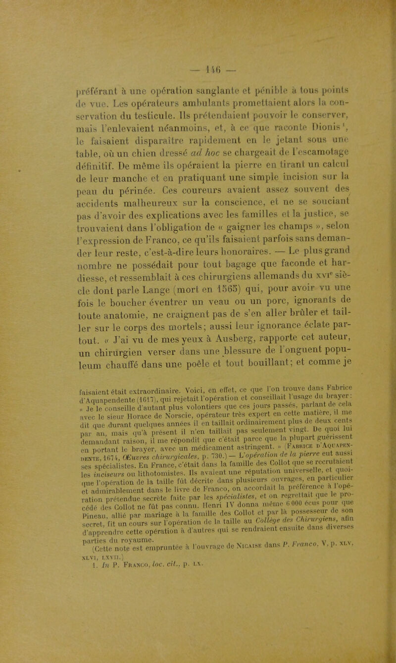 préférant à une opération sanglante et pénible à tous points (le vue, Leis opérateurs amhulants promettaient alors la con- servation du testicule. Us prétendaient pouvoir le conserver, mais l'enlevaient néanmoins, et, à ce que raconte Dionis', le faisaient disparaître rapidement en le jetant sous une table, oii un chien dressé ad hoc se chargeait de l'escamotage définitif. De même ils opéraient la pierre en tirant un calcul de leur manche et en pratiquant une simple incision sur la peau du périnée. Ces coureurs avaient assez souvent des accidents malheureux sur la conscience, et ne se souciant pas d'avoir des explications avec les familles cl la justice, se trouvaient dans l'obligation de « gaigner les champs », selon l'expression de Franco, ce qu'ils faisaient parfois sans deman- der leur reste, c'est-à-dire leurs honoraires. — Le plus grand nombre ne possédait pour tout bagage que faconde et har- diesse, et ressemblait à ces chirurgiens allemands du xvi siè- cle dont parle Lange (mort en 1565) qui, pour avoir vu une fois le boucher éventrer un veau ou un porc, ignorants de toute anatomie, ne craignent pas de s'en aller brûler et tail- ler sur le corps des mortels; aussi leur ignorance éclate par- tout. J'ai vu de mes yeux à Ausberg, rapporte cet auteur, un chirurgien verser dans une blessure de l onguent popu- leum chauffé dans une poêle et tout bouillant; et comme je faisaient était extraordinaire. Voici, en elîet, ce que l>;n t' ouve dans Fabrice d'Aquapendente (1G17), qui rejetaitlopération et conseillait 1 usage du brayer .le le conseille d autant plus volontiers que ces jours passes, parlant de cela avec le sieur Horace de Norscie, opérateur très expert en cette maticre, il me dit que dxirant quel.|ues années il en taillait ordinairemen plus de deux cen s par an, mais qu'à présent il n'en taillait pas seulement vingt. De quoi lu demandant raison, il me répondit que c'était parce que la plupart gésset en portant le brayer, avec un médicament astringent. i FABiucE p Aqi'apkn- ..enL, IfHi, Œuvres chirurf/icales, p. 730.) - L-opérahon de a pœrrc eut aus ses spécialistes. En France, c'était dans la l'amiUe des CoUot que rec ula e t les inciseurs ou lithotomistes. Ils avaient une réputalmn '^'^^'•^^f ^;. ' que l'opération de la taille lût décrite dans plusieurs Î'/V'''^^^^,^'f^^Pf et admirablement dans le livre de Franco, on accordait la Préf^éjen^^^^^^^^^ ration prétendue secrète fuite par les spécialisles, et on regrettait riue le pro- cédé des Gollot ne fût pas . oniu. Henri IV donna même <; 000 e.-us pour que Pineau allié par mariage à la famille des GoUot et par la possesseur de .on r cret fit un Lurs sur ^opération de la taille au Collèoe ^^9^'^^^^ d'apprendre cette opération à d aulres qui se rendraient ensuite dans diverses parties du royaume. i „ . n i,\.n»rn V » \i v (Cette notp est empruntée à I mivr.g,- de Nioaise dans P. hranco. \ . p. ma. XLVl, I.XVII.)