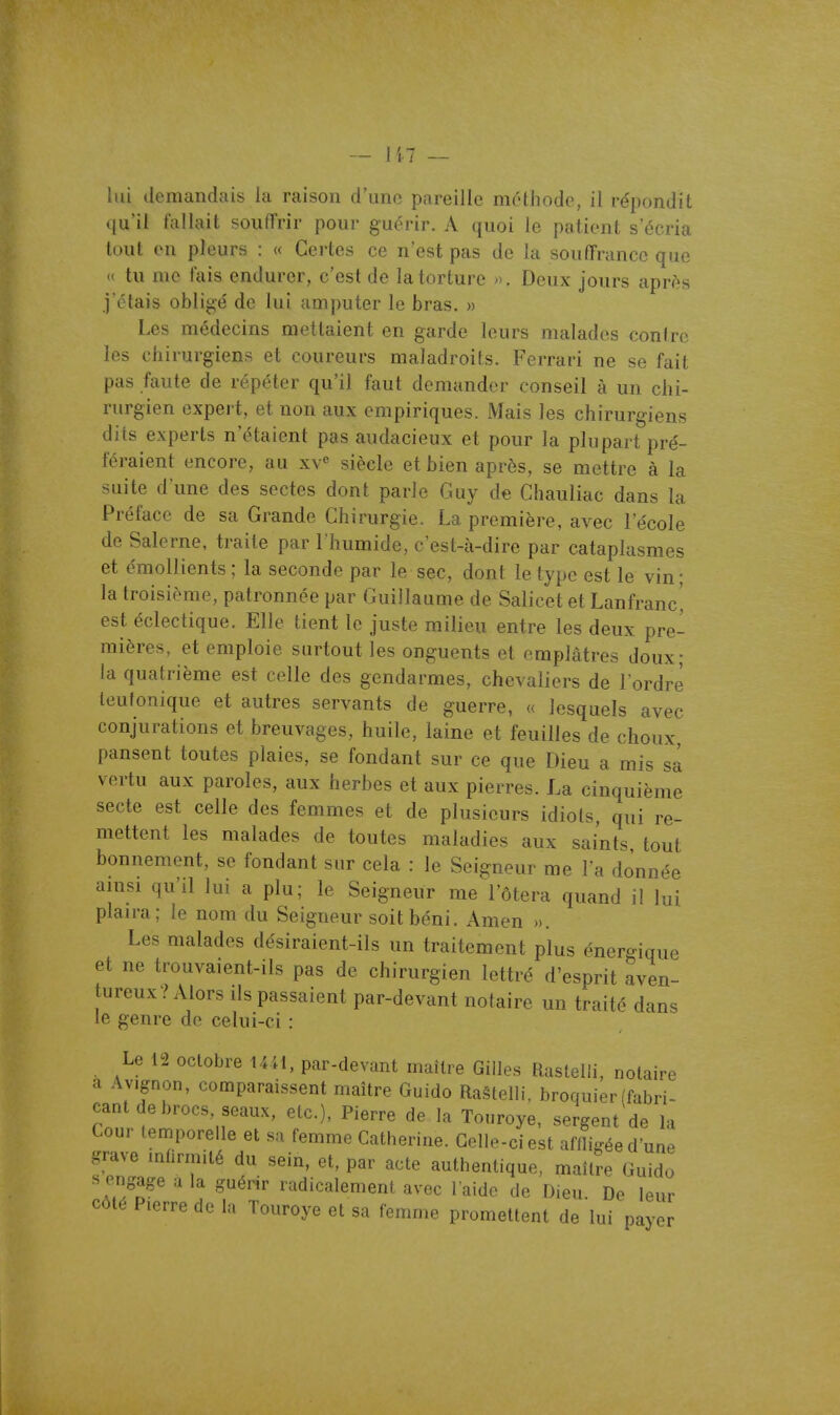 qu'il fallait souffrir pour guérir. A quoi le patient s'écria tout en pleurs : « Certes ce n'est pas de la souffrance que « tu me fais endurer, c'est de la torture ». Deux jours apr^s j'étais obligé de lui amputer le bras. » Les médecins mettaient en garde leurs malades contre les chirurgiens et coureurs maladroits. Ferrari ne se fait pas faute de répéter qu'il faut demander conseil à un chi- rurgien expert, et non aux empiriques. Mais les chirurgiens dits experts n'étaient pas audacieux et pour la plupart pré- féraient encore, au xv« siècle et bien après, se mettre à la suite d'une des sectes dont parle Guy de Chauliac dans la Préface de sa Grande Chirurgie. La première, avec l'école de Salerne, traite par l'humide, c'est-à-dire par cataplasmes et émoUients ; la seconde par le sec, dont le type est le vin; la troisième, patronnée par Guillaume de Salicet et Lanfranc^ est éclectique. Elle tient le juste milieu entre les deux pre- mières, et emploie surtout les onguents et emplâtres doux; la quatrième est celle des gendarmes, chevaliers de l'ordre leutonique et autres servants de guerre, « lesquels avec conjurations et breuvages, huile, laine et feuilles de choux, pansent toutes plaies, se fondant sur ce que Dieu a mis sa vertu aux paroles, aux herbes et aux pierres. La cinquième secte est celle des femmes et de plusieurs idiots, qui re- mettent les malades de toutes maladies aux saints, tout bonnement, se fondant sur cela : le Seigneur me l'a donnée amsi qu'il lui a plu; le Seigneur me l'ôtera quand il lui plaira; le nom du Seigneur soit béni. Amen ». Les malades désiraient-ils un traitement plus énergique et ne trouvaient-ils pas de chirurgien lettré d'esprit aven- tureux? Alors ils passaient par-devant notaire un traité dans le genre de celui-ci : Le 12 octobre 1441, par-devant maître Gilles Rastelli, notaire a Avignon, comparaissent maître Guido Raêtelli. broquier (fabri- cant de brocs, seaux, etc.), Pierre de la Tonroye, sergent de la Cour temporelle et sa femme Catherine. Celle-ci est affligée d'une grave infirmité du sein, et, par acte authentique, maître Guido s engage a la guérir radicalement avec l aide de D,eu. De leur côté Pierre de la Touroye et sa femme promettent de lui payer