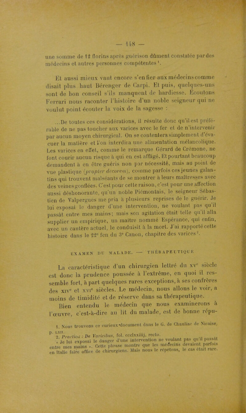 une somme de 12 florins après guùrison dûment constatée par des médecins et autres personnes compétentes '. Et aussi mieux vaut encore s'en fier aux médecins comme (lisait plus haut Béreiiger de Carpi. Et puis, quelques-uns sont de bon conseil s'ils manquent de hardiesse. Écoutons Ferrari nous raconter l'histoire d'un noble seigneur qui ne voulut point écouter la voix de la sagesse : ...De toutes ces considérations, il résulte donc qu'il est préfé- rable de ne pas toucher aux varices avec le fer et de n'intervenir par aucun moyen chirurgical. On se contentera simplement d'éva- cuer la matière et Von interdira une alimentation mélancolique. Les varices en effet, comme le remarque Gérard de Crémone, ne font courir aucun risque cà qui en est affligé. Et pourtant beaucoup demandent à en être guéris non par nécessité, mais au point de vue plastique {propler decorem), comme parfois ces jeunes galan- tins qui trouvent malséants de se montrer à leurs maîtresses avec des veines gonflées. C'est pour celte raison, c'est pour une affection aussi déshonorante, qu'un noble Piémontais, le seigneur Sébas- tien de Valpergues me pria à plusieurs reprises de le guérir. Je lui exposai le danger d'une intervention, ne voulant pas qu'il passât entre mes mains; mais son agitation était telle qu'il alla supplier un empirique, un maître nommé Espérance, qui enfin, avec un cautère actuel, le conduisit à la mort. J'ai rapporté cette histoire dans le 22'' fen du 8« Canon, chapitre des varices ^ liXAMEN DU MALADE, — THÉRAPEUTIQUE La caractéristique d'un chirurgien lettré du xv siècle est donc la prudence poussée à l'extrême, en quoi il res- semble fort, à part quelques rares exceptions, à ses confrères des xiv<^ et xvi'' siècles. Le médecin, nous allons le voir, a moins de timidité et de réserve dans sa thérapeutique. Bien entendu le médecin que nous examinerons à l'œuvre, c'est-à-dire au lit du malade, est de bonne répu- 1. Nous trouvons ce curieux •document dans le G. de Chaulinr .Ir Ni.-aise, p. LXII. „ , , .... , 2 /VflWicu-.-IJe yflndÔK.s, fol. ccclxxiiij, recto. ..■je lui exposai le danpor d'une intervention ne voulant pas P'issat entre mes mains ». Cette phrase montre que les mé.fecins devaient parfois en îtali^ faS^ office de chirurgiens. Mais nous le répétons, le cas ota.t rare.