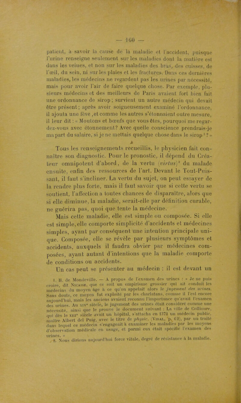 palient, à savoir la cause de la inaladie et l'accidenl, puisque l'urine renseigne seulement sur les maladies dont la matière est dans les veines, et non sur les maladies des bias, des cuisses, de l'œil, du sein, ni sur les plaies et les l'ructures. Dans ces dernières maladies, les médecins ne regardent pas les urines par nécessité, mais pour avoir l'air de faire quelque chose. Par exemple, plu- sieurs médecins et des meilleurs de Paris avaient fort bien fait une ordonnance de sirop; survient un autre médecin qui devait ôtre présent; après avoir soigneusement examiné l'ordonnance, il ajouta une fève ,et comme les autres s'étonnaient outre mesure, il leur dit : « Moutons et bœufs que vous êtes, pourquoi me regar- dez-vous avec étonnement? Avec quelle conscience prendrais-je ma part du salaire, si je ne mettais quelque chose dans le sirop'?» À Tous les renseignements recueillis, le physicien fait con- naître son diagnostic. Pour le pronostic, il dépend du Créa- teur omnipotent d'abord, de la vertu [virtus)'^ du malade ensuite, enfin des ressources de l'art. Devant le Tout-Puis- sant, il faut s'incliner. La vertu du sujet, on peut essayer de la rendre plus forte, mais il faut savoir que si celte vertu se soutient, ratfectiona toutes chances de disparaître, alors que si elle diminue, la maladie, serait-elle par définition curable, ne guérira pas, quoi que tente la médecine. Mais cette maladie, elle est simple ou composée. Si elle est simple, elle comporte simplicité d'accidents et médecines simples, ayant par conséquent une intention principale uni- que. Composée, elle se révèle par plusieurs symptômes et accidents, auxquels il faudra obvier par médecines com- posées, ayant autant d'intentions que la maladie comporte de conditions ou accidents. Un cas peut se présenter au médecin : il est devant un 1. H. de Mondcvillc. — A propos de l exîimen des urines : « Je ne puis croire, dit Nicaise, que ce soit un empirisme grossier qui ait conduit les médecins du moyen âge à ce qu'on appelait alors le juf/ement des urines. Sans doute, ce moyen fut exploité par les clifn'lafans, connue il l'est encore aujourd'hui', mais les anciens avaient reconnu l'importance (in'avait l'examen des urines. Au xiv siècle, le jugement des urines était considéré comme une nécessité, ainsi que le prouve le document suivant : La ville de Collioure, qui dès lé xiu' sièele avait un hôpital, s'attacha en 1372 un médecin public, maître Albert del Puig, avec le titre de p/u/sic. (Vidal, p. 02), par un tndté dan>< le(|uel ce médecin s'engageait à examiner les maladies par les moyon« d'observation médicale en usage, et parmi eux était spécifié l'examen des urines. » - i i j-