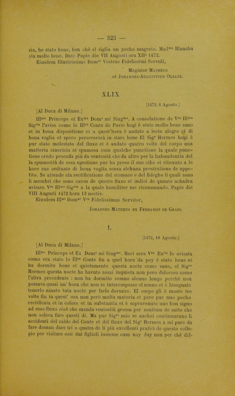 zia, he stato beno, ben chè el siglia un pocho magreLo. MaJ^ Blancha sta molto bene. Date Papie die VII Augusti ora XII 1472. Eiusdem IllusUissimo Dom'' Vestrae Fidelissimi Servuli, Magister Matheus et JOHANNES-AUGUSTINUS OlZATE. XLIX [1472, 8 Agosto.] [AI Daca di Milano.] l\[me Princeps et Ex™« Dom mi Sing°. A consolations de V''* 111™* Sig* l'aviso como le 111'° Conte de Pavie hogi è stato molto bene sano et in bona dispositione et a quest'hora è andato a lecto alegro §t di bona voglia et spero perseverarà in stare bene El Sig' Hermès hogi è pur stato molestato dal lluxo et è andato quatro volte del corpo una matteria cinericia et spumosa cuni qualche punctione la quale punc- tione credo procéda piii da ventosità che da altro per la habundantia del la spurnosità de essa egestione pur ha preso il suo cibo et ritenuto a le hore sue ordinate di bona voglia senza alchuna prostratione de appe- tito. Se attende ala rectificatione del stomaco e del fidegho liquali sono li membri che sono cason de questo lluxo et indici de quanto achadra avisaro V* 111'' Sig' a la quale humiliter me ricommando. Papie die VIII Augusti 1472 hora 13 noctis. Eiusdem 111™' Dom°' V''« Fidelissimus Servitor, JoHANNEs Matheus ex Febrariis de Gradi. L [1472, 10 Agosto.] [Al Duca di Milano.] l[\m^ Princeps et Ex Dom« mi Sing». Heri sera Ext''* fo avisata como era stato lo 111'» Conte fin a quel hora da poy è stato bene et ha dormito bene et quietamente questa nocte como sano, el Sig^ Hermès questa nocte ha havuto assai inquiéta non pero dolorosa como l'altra précédente : non ha dormito somno alcuno longo perche non passava quasi un' hora che non se interompesse el sonno et è bisognato tenerlo ninato tuta nocte per farlo dormire. El corpo gli è mosto tre volte fin in quest' ora non perô molta materia et pare pur uno pocho rectificata et in colore et in substantia et è sopravenuto uno bon signe ad esso lluxo cioè che manda ventosità grossa per sonitum de soLto che non soleva farc questi di. Ma pur Sig'° mio se anchoi continuarano li accident! del caldo del Conte et del fluxo del Sig' Hermès a mi pare da fare doman dare tri o quatrade li più excellenti pratici de questo colle- gio per visitare essi dui figlioli insieme cum noy duy non per chè dif-