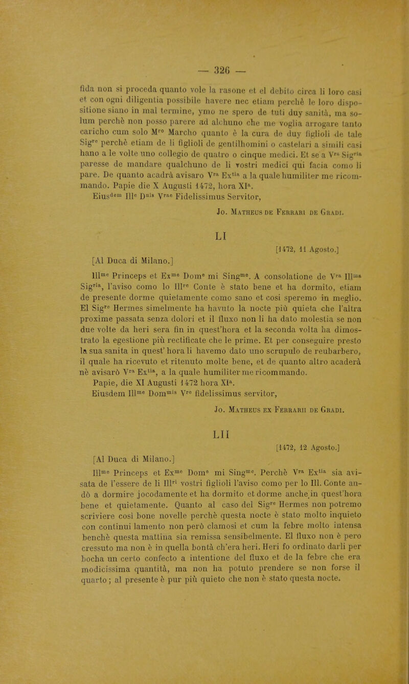 — 32fi — fida non si procéda quanlo vole la rasone et el debilo circa li loro casi et con ogni diligcnlia possibile havore nec eLiain perché le loro dispo- sllione siano in mal lerniine, ynio ne spero de tuli duy sanità, ma so- lum perché non posso parère ad ah huno che me voglia ai rogare lanto caricho cum solo M'» Marcho quanto è la cura de duy liglioli de taie Sig perché etiam de li figlioli de genlilhomini o castelari a simili casi hano a le volte uno collegio de quatro o cinque modici. Et se a V Sig* paresse de mandare qualchuno de li Tostri medici qui facia conio li pare. De quanto acadrà avisaro V'* Ex»' a la quale humiliter me ricom- mando. Papie die X Augusti 1472, hora XI^. Eiusiie™ Ill« D'^ W^ Fidelissimus Servitor, Jo. Matheusde Ferrari de Gradi. LI [im, 11 Agoslo.] [Al Duca di Milano.] l\\me Princeps et Ex»« Dom« mi Sing™*. A consolatione de V' 111^* Sig''*, l'aviso como lo lU' Conte è stato bene et ha dormito, etiam de présente dorme quietamente como sano et cosi speremo in meglio. El Sig'^ Hermès simelmente ha havulo la nocte più quieta che l'altra proxime passata senza dolori et il fluxo non li ha dato molestia se non due volte da heri sera fin in quest'hora et la seconda volta ha dimos- trato la egestione più rectificate che le prime. Et per conseguire presto la sua sanita in quest' hora li havemo dato uno scrupulo de reubarbero, il quale ha ricevuto et ritenuto moite bene, et de quanto altro acaderà ne avisarô V'* Ex^'*, a la quale humiliter me ricommando. Papie, die XI Augusti 1472 hora XI'^ Eiusdem 111°' Dom™'^ V fidelissimus servitor, Jo. Matheus ex Ferraru de Gradi. LU [1472, 12 Agostc] [Al Duca di Milano.] ll\me pi'inceps et Ex°»« Dom« mi Sing™<=. Perché V' Ex» sia avi- sata de l'essere de li lU' vostri figlioli l'aviso como per lo 111. Conte an- dô a dormira jocodamente et ha dormito et dorme anche in quest'hora bene et quielamente. Quanto al caso del Sig'^ Hermès non polremo scriviere cosi bone novelle perché questa nocte é stato molto inquieto con continui lamento non perô clamosi et cum la fehre molto intensa benchè questa mattina sia remissa sensibelmente. El iluxo non è pero cressuto ma non é in quella bontà ch'era heri. Heri fo ordinato darli per bocha un certo confecto a intentione del fluxo et de la febre che era modicissima quantità, ma non ha potuto prendere se non forse il quarto ; al présente è pur piîi quieto che non è stato questa nocte.