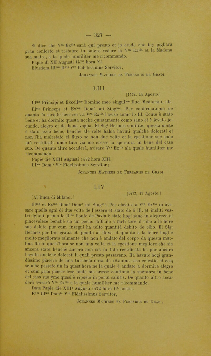 Si dice che V» Ex'» sarà qui presto et jo credo cho luy pigliarà gran conforto et restauro in potere vedere la Ex* et la Madona sua matre, a la quale humiliter me ricommando. Papie di XII Augusli 1472 hora XI. Eiusdem 111° 1)°'' V Fidelissimus Servitor, JOHANNES MaTHEUS EX FeRRARIIS DE GrADI. LUI [1472, 14 Agosto.] lllmo Principi et Excell* Domino meo singul™° Duci Mediolani, etc. Ulmc Princeps et Ex™° Dom'= mi Sing. Per confirmatione de quanto fo scripto heri sera a Ex'''' l'aviso como lo 111. Conte è stato bene et ha dorraito questa noche quietamente como sano et è levato jo- cundo, alegro et de bona voglia. El Sig Hermès similiter questa nocte è stato assai bene, benchè aie volte habia havuti qualche doloreti et non l'ha molestato el fluxo se non due volte et la egestione sue sono più rectificate unde tuta via me cresse la speranza in bene del caso suo. De quanto altro accaderà, avisarô V* Ex''» ala quale humiliter me ricommando. Papie die XIIII Augusti 1472 hora XIII. Ill'« Dom'^ Fidelissimus Servitor ; JOHANNES M.4iTHEDS EX FeRRARHS DE GrADI. LIV [1472, 13 Agosto.] [AI Duca di Milano.] 111™« et Ex»* Dom° Dom° mi Sing»»*. Per obedire a V^a Ex» in avi- sare quella ogni di due volte de l'essere et stato de li 111. et incliti vos- tri figlioli, primo lo 111''^ Conte de Pavia è stato hogi sano in alegrece et piacevolece benchè sia un pocho difficile a farli tore il cibo a le hore sue débite pur cum inzegui ha tolto quantità debito de cibo. El Sig- Hermès per Dio gratia et quanto al fluxo et quanto a la febre hogi e molto megliorato talmente che non è andato del corpo da questa mat- tina iîn in quest'hora se non una volta et la egestione megliore che sia ancora stato benchè ancora non sia in tuto rectificata ha pur ancora havuto qualche doloreti li quali presto passaveno. Ha havulo hogi gran- dissime piacere de una turcheta nova de zitanino raso celestio et cosi se n'he passato fin in quest'hora ne la quale è andato a dormire alegro et cum gran placer leze unde me cresse continuo la speranza in bene del caso suo ymo quasi è riposto in portu salulis. De quanto altro acca- derà avisarô Ex» a la quale humiliter me ricommando. Date Papie die XIII Augusti 1472 hora II» noclis. Eem iiimi i)om'« V Fidelissimus Servitor,